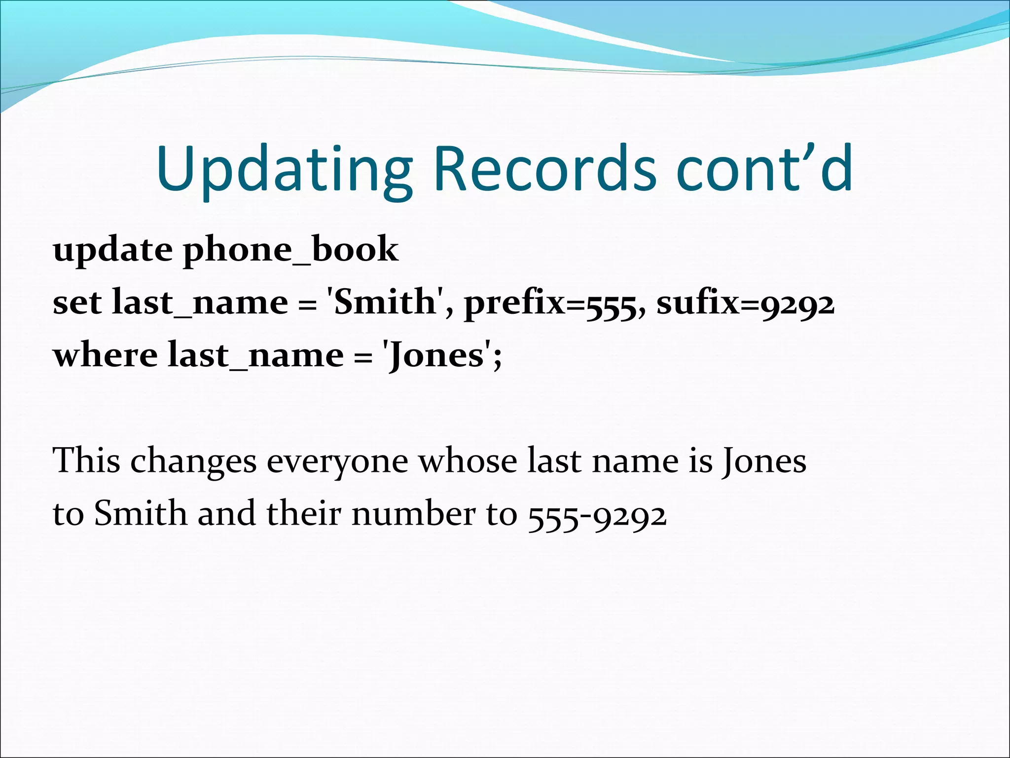 Updating Records cont’d
update phone_book
set last_name = 'Smith', prefix=555, sufix=9292
where last_name = 'Jones';
This changes everyone whose last name is Jones
to Smith and their number to 555-9292
 