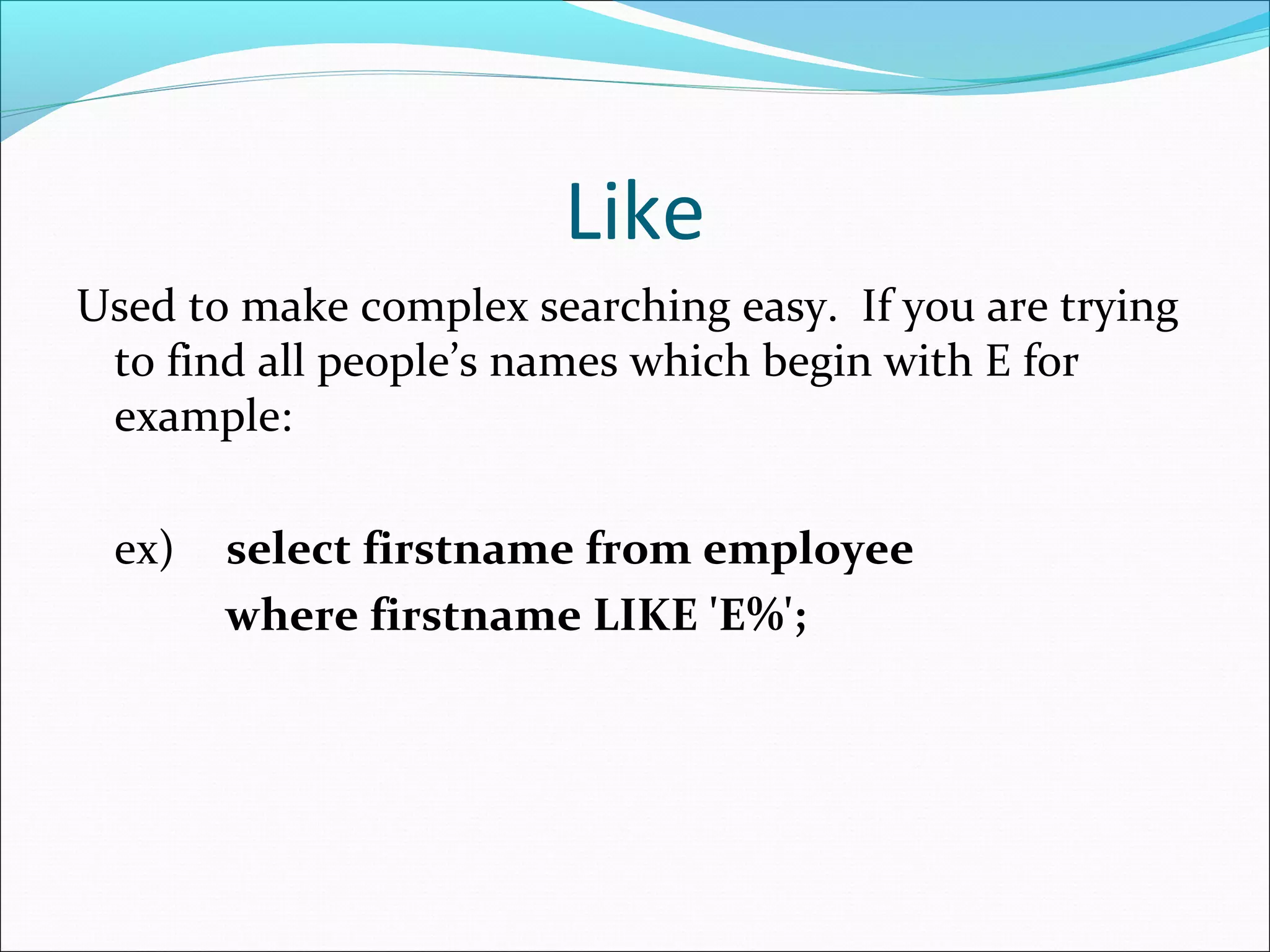 Like
Used to make complex searching easy. If you are trying
to find all people’s names which begin with E for
example:
ex) select firstname from employee
where firstname LIKE 'E%';
 