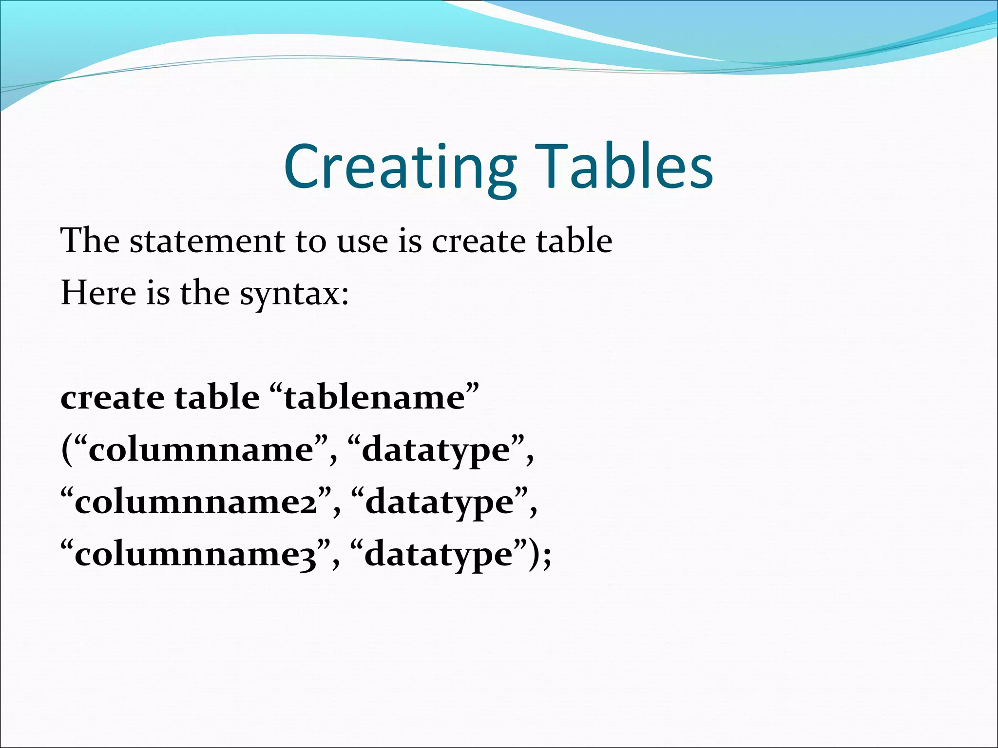 Creating Tables
The statement to use is create table
Here is the syntax:
create table “tablename”
(“columnname”, “datatype”,
“columnname2”, “datatype”,
“columnname3”, “datatype”);
 