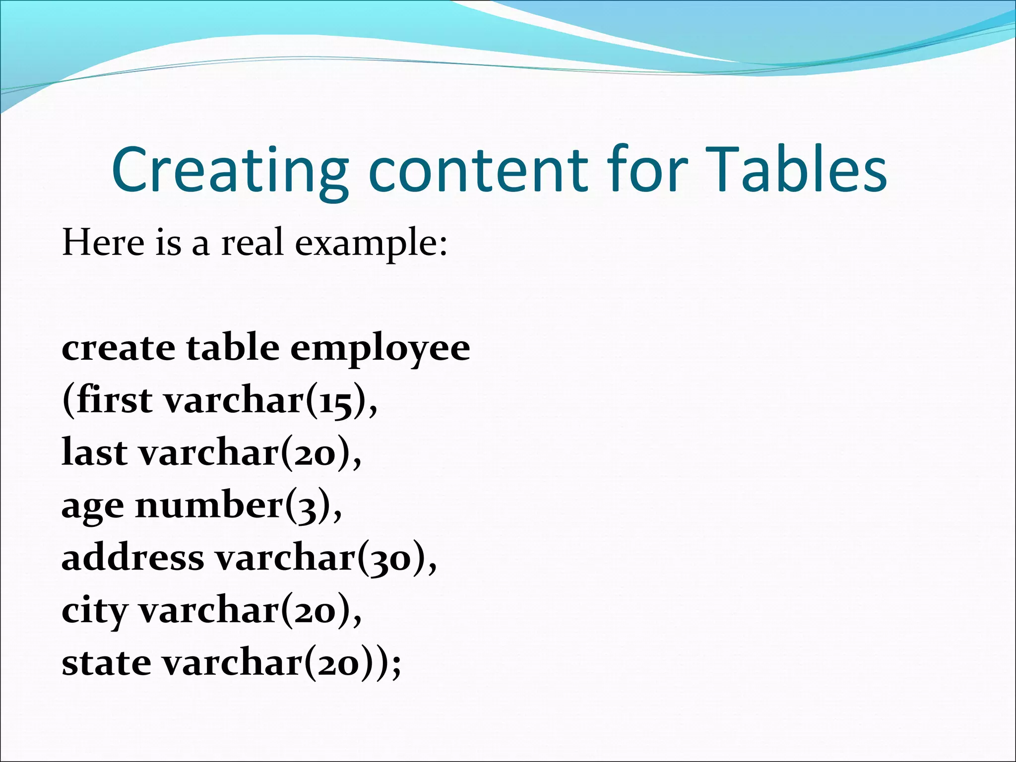 Creating content for Tables
Here is a real example:
create table employee
(first varchar(15),
last varchar(20),
age number(3),
address varchar(30),
city varchar(20),
state varchar(20));
 