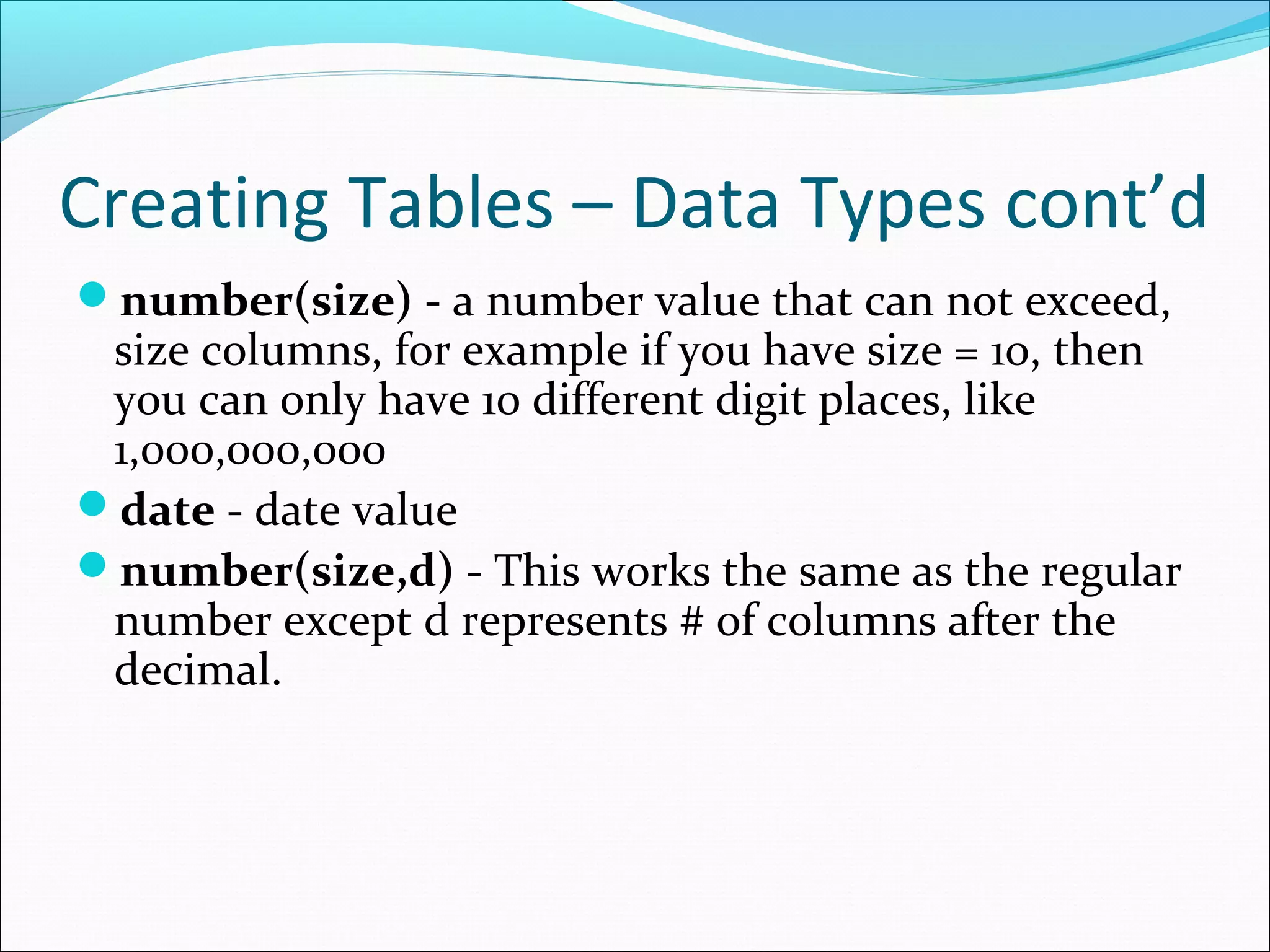 Creating Tables – Data Types cont’d
number(size) - a number value that can not exceed,
size columns, for example if you have size = 10, then
you can only have 10 different digit places, like
1,000,000,000
date - date value
number(size,d) - This works the same as the regular
number except d represents # of columns after the
decimal.
 