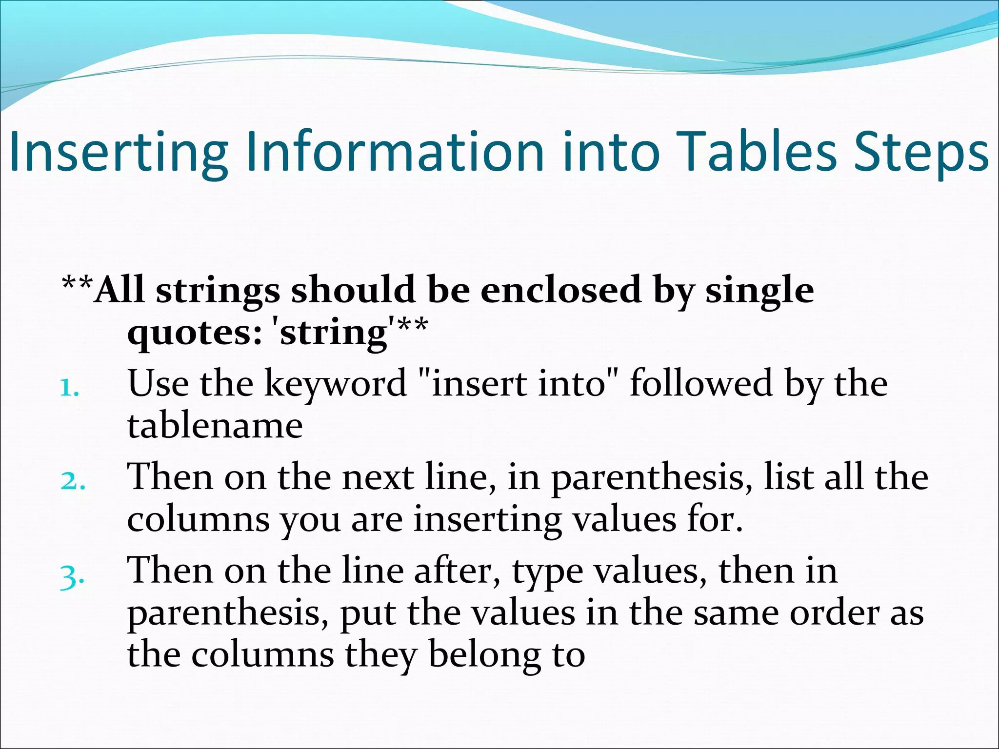 Inserting Information into Tables Steps
**All strings should be enclosed by single
quotes: 'string'**
1. Use the keyword "insert into" followed by the
tablename
2. Then on the next line, in parenthesis, list all the
columns you are inserting values for.
3. Then on the line after, type values, then in
parenthesis, put the values in the same order as
the columns they belong to
 