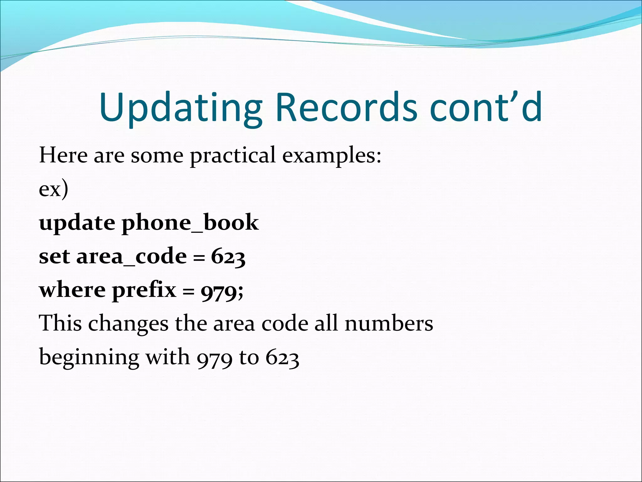 Updating Records cont’d
Here are some practical examples:
ex)
update phone_book
set area_code = 623
where prefix = 979;
This changes the area code all numbers
beginning with 979 to 623
 