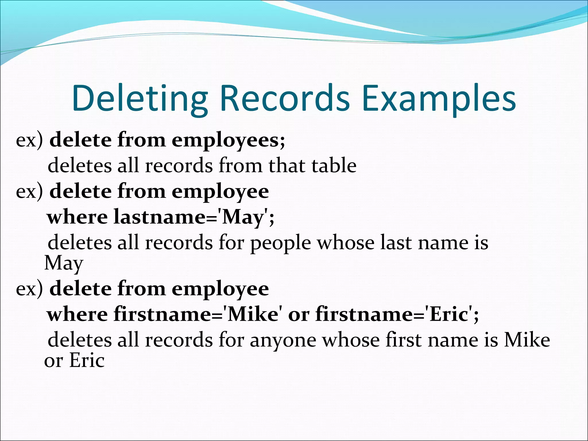 Deleting Records Examples
ex) delete from employees;
deletes all records from that table
ex) delete from employee
where lastname='May';
deletes all records for people whose last name is
May
ex) delete from employee
where firstname='Mike' or firstname='Eric';
deletes all records for anyone whose first name is Mike
or Eric
 