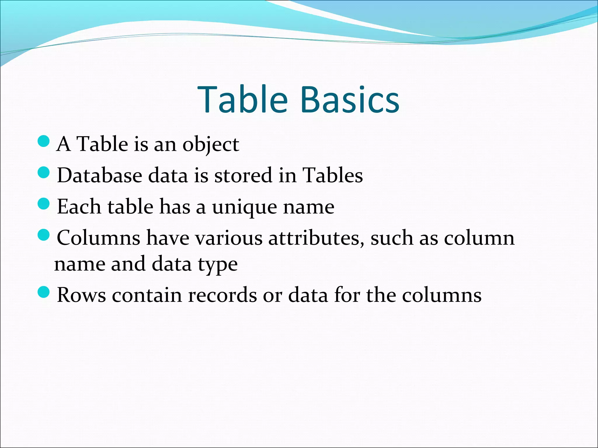 Table Basics
A Table is an object
Database data is stored in Tables
Each table has a unique name
Columns have various attributes, such as column
name and data type
Rows contain records or data for the columns
 