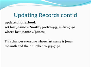 Updating Records cont’d
update phone_book
set last_name = 'Smith', prefix=555, sufix=9292
where last_name = 'Jones';
This changes everyone whose last name is Jones
to Smith and their number to 555-9292
 