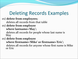 Deleting Records Examples
ex) delete from employees;
deletes all records from that table
ex) delete from employee
where lastname='May';
deletes all records for people whose last name is
May
ex) delete from employee
where firstname='Mike' or firstname='Eric';
deletes all records for anyone whose first name is Mike
or Eric
 
