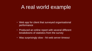 A real world example
• Web app for client that surveyed organisational
performance
• Produced an online report with several different
breakdowns of statistics from the survey
• Was surprisingly slow - hit web server timeout
 