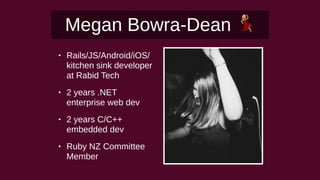 Megan Bowra-Dean !
• Rails/JS/Android/iOS/
kitchen sink developer
at Rabid Tech
• 2 years .NET
enterprise web dev
• 2 years C/C++
embedded dev
• Ruby NZ Committee
Member
 