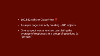 • 100,532 calls to Class#new ‼
• A simple page was only creating ~900 objects
• One suspect was a function calculating the
average of responses to a group of questions (a
“domain”)
 