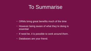 To Summarise
• ORMs bring great benefits much of the time
• However being aware of what they’re doing is
essential
• If need be, it is possible to work around them.
• Databases are your friend.
 