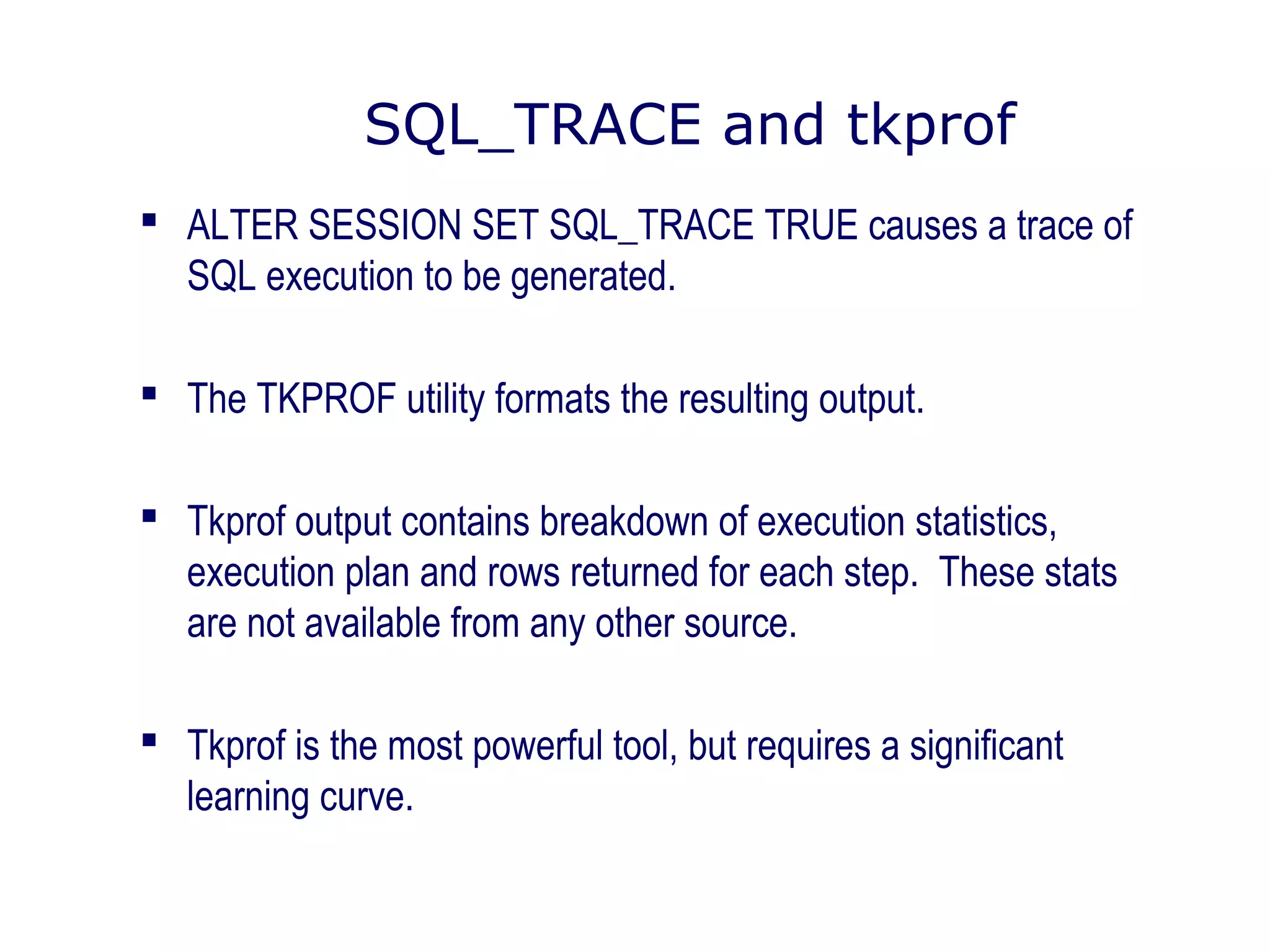 SQL_TRACE and tkprof
 ALTER SESSION SET SQL_TRACE TRUE causes a trace of
SQL execution to be generated.
 The TKPROF utility formats the resulting output.
 Tkprof output contains breakdown of execution statistics,
execution plan and rows returned for each step. These stats
are not available from any other source.
 Tkprof is the most powerful tool, but requires a significant
learning curve.
 