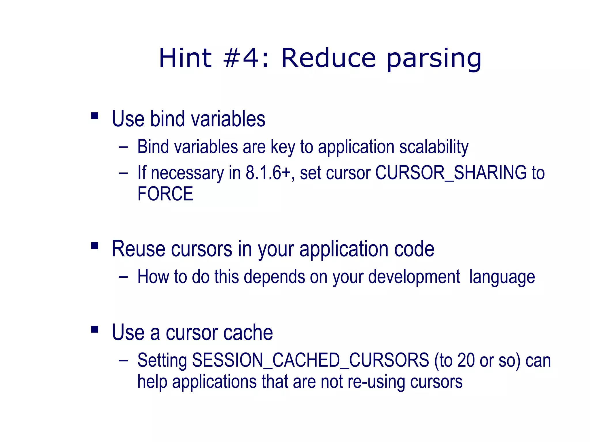 Hint #4: Reduce parsing
 Use bind variables
– Bind variables are key to application scalability
– If necessary in 8.1.6+, set cursor CURSOR_SHARING to
FORCE
 Reuse cursors in your application code
– How to do this depends on your development language
 Use a cursor cache
– Setting SESSION_CACHED_CURSORS (to 20 or so) can
help applications that are not re-using cursors
 