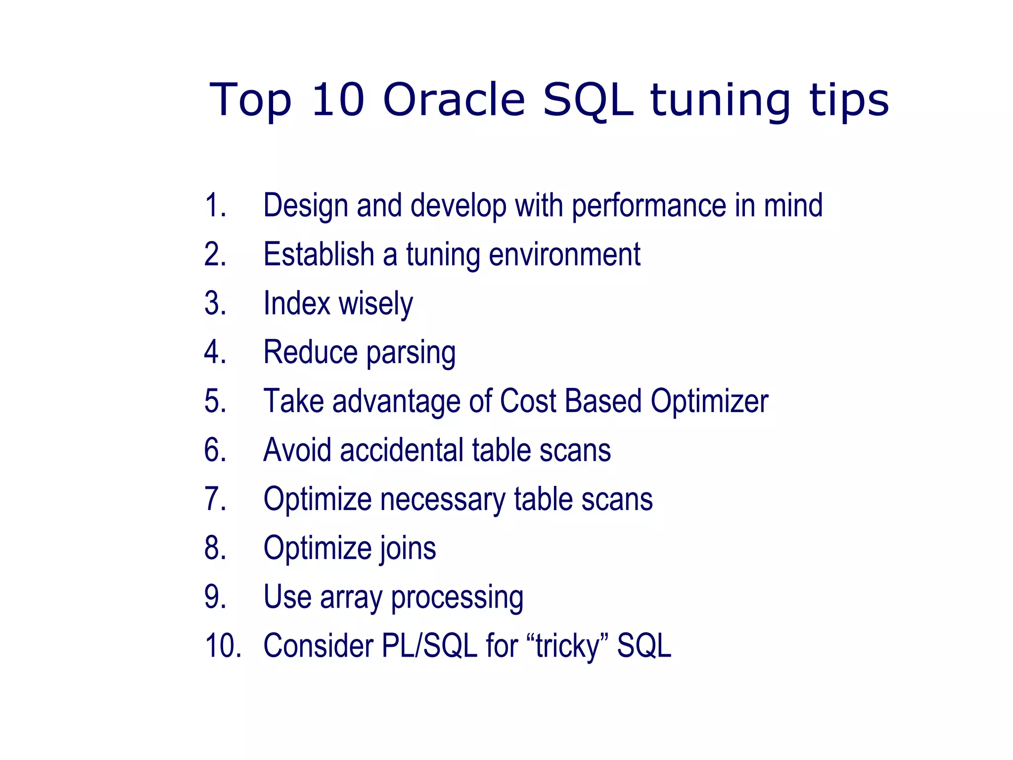 Top 10 Oracle SQL tuning tips
1. Design and develop with performance in mind
2. Establish a tuning environment
3. Index wisely
4. Reduce parsing
5. Take advantage of Cost Based Optimizer
6. Avoid accidental table scans
7. Optimize necessary table scans
8. Optimize joins
9. Use array processing
10. Consider PL/SQL for “tricky” SQL
 