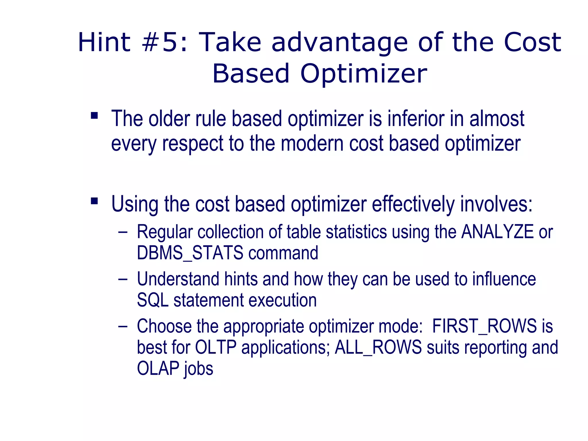Hint #5: Take advantage of the Cost
Based Optimizer
 The older rule based optimizer is inferior in almost
every respect to the modern cost based optimizer
 Using the cost based optimizer effectively involves:
– Regular collection of table statistics using the ANALYZE or
DBMS_STATS command
– Understand hints and how they can be used to influence
SQL statement execution
– Choose the appropriate optimizer mode: FIRST_ROWS is
best for OLTP applications; ALL_ROWS suits reporting and
OLAP jobs
 