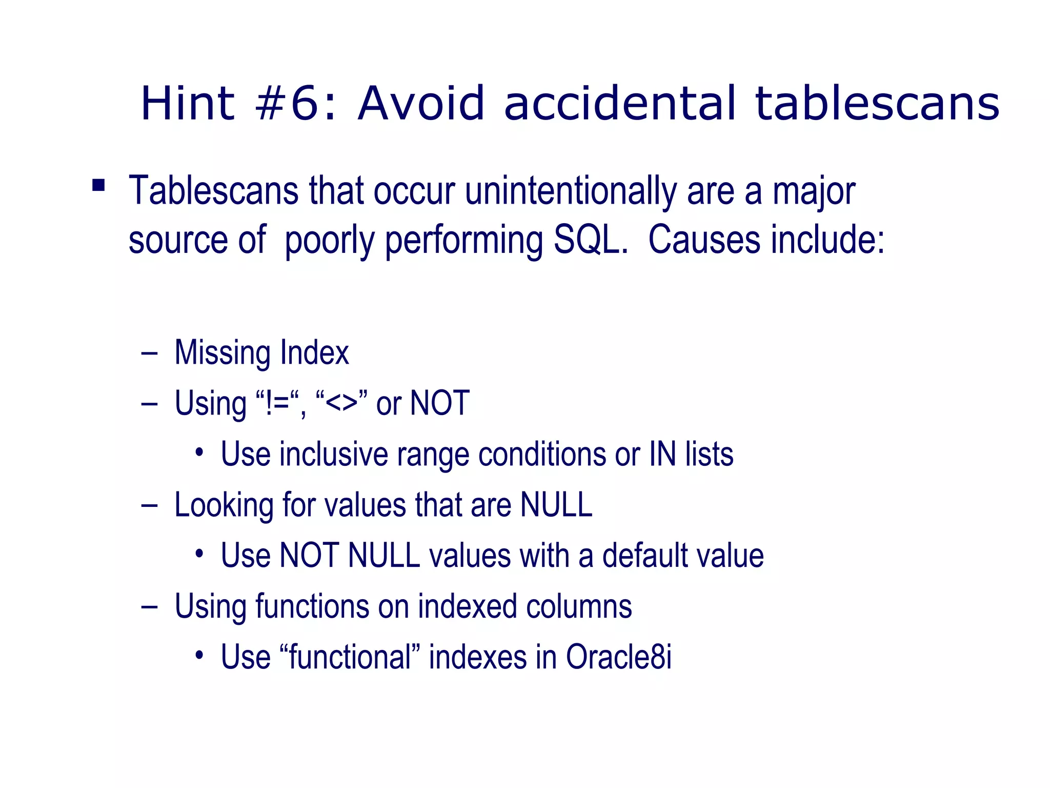 Hint #6: Avoid accidental tablescans
 Tablescans that occur unintentionally are a major
source of poorly performing SQL. Causes include:
– Missing Index
– Using “!=“, “<>” or NOT
• Use inclusive range conditions or IN lists
– Looking for values that are NULL
• Use NOT NULL values with a default value
– Using functions on indexed columns
• Use “functional” indexes in Oracle8i
 