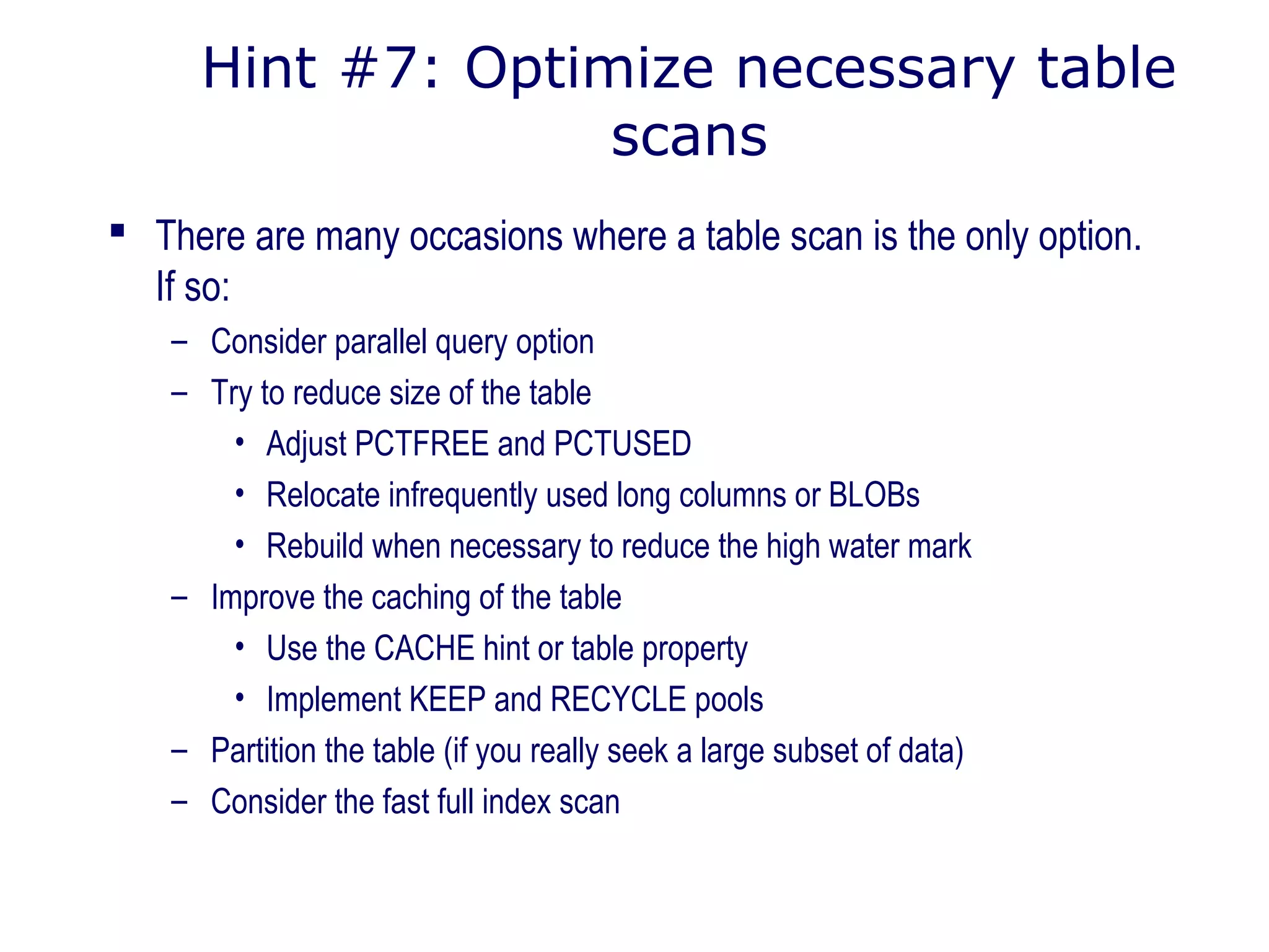 Hint #7: Optimize necessary table
scans
 There are many occasions where a table scan is the only option.
If so:
– Consider parallel query option
– Try to reduce size of the table
• Adjust PCTFREE and PCTUSED
• Relocate infrequently used long columns or BLOBs
• Rebuild when necessary to reduce the high water mark
– Improve the caching of the table
• Use the CACHE hint or table property
• Implement KEEP and RECYCLE pools
– Partition the table (if you really seek a large subset of data)
– Consider the fast full index scan
 