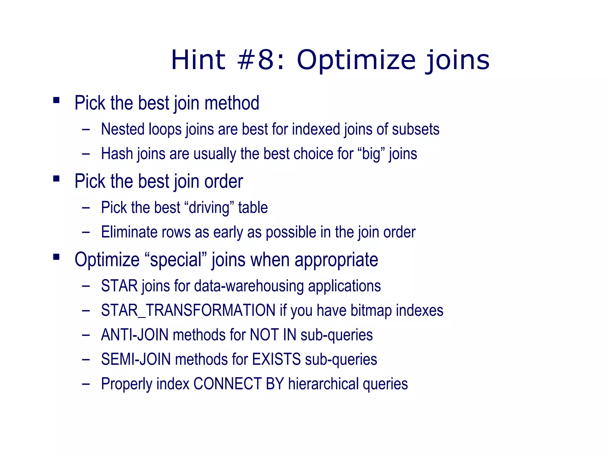 Hint #8: Optimize joins
 Pick the best join method
– Nested loops joins are best for indexed joins of subsets
– Hash joins are usually the best choice for “big” joins
 Pick the best join order
– Pick the best “driving” table
– Eliminate rows as early as possible in the join order
 Optimize “special” joins when appropriate
– STAR joins for data-warehousing applications
– STAR_TRANSFORMATION if you have bitmap indexes
– ANTI-JOIN methods for NOT IN sub-queries
– SEMI-JOIN methods for EXISTS sub-queries
– Properly index CONNECT BY hierarchical queries
 