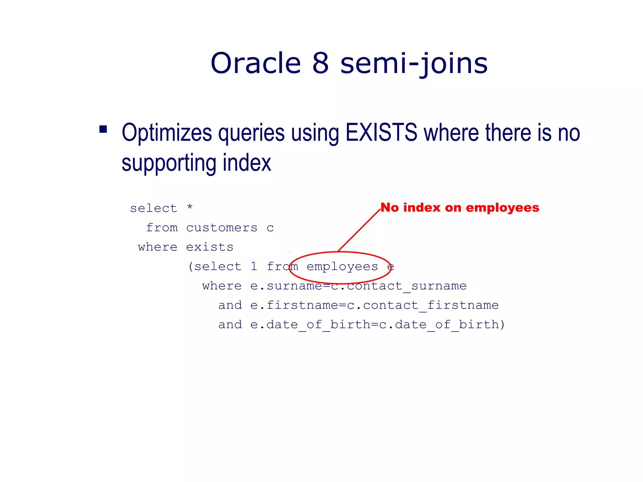  Optimizes queries using EXISTS where there is no
supporting index
select *
from customers c
where exists
(select 1 from employees e
where e.surname=c.contact_surname
and e.firstname=c.contact_firstname
and e.date_of_birth=c.date_of_birth)
Oracle 8 semi-joins
No index on employees
 