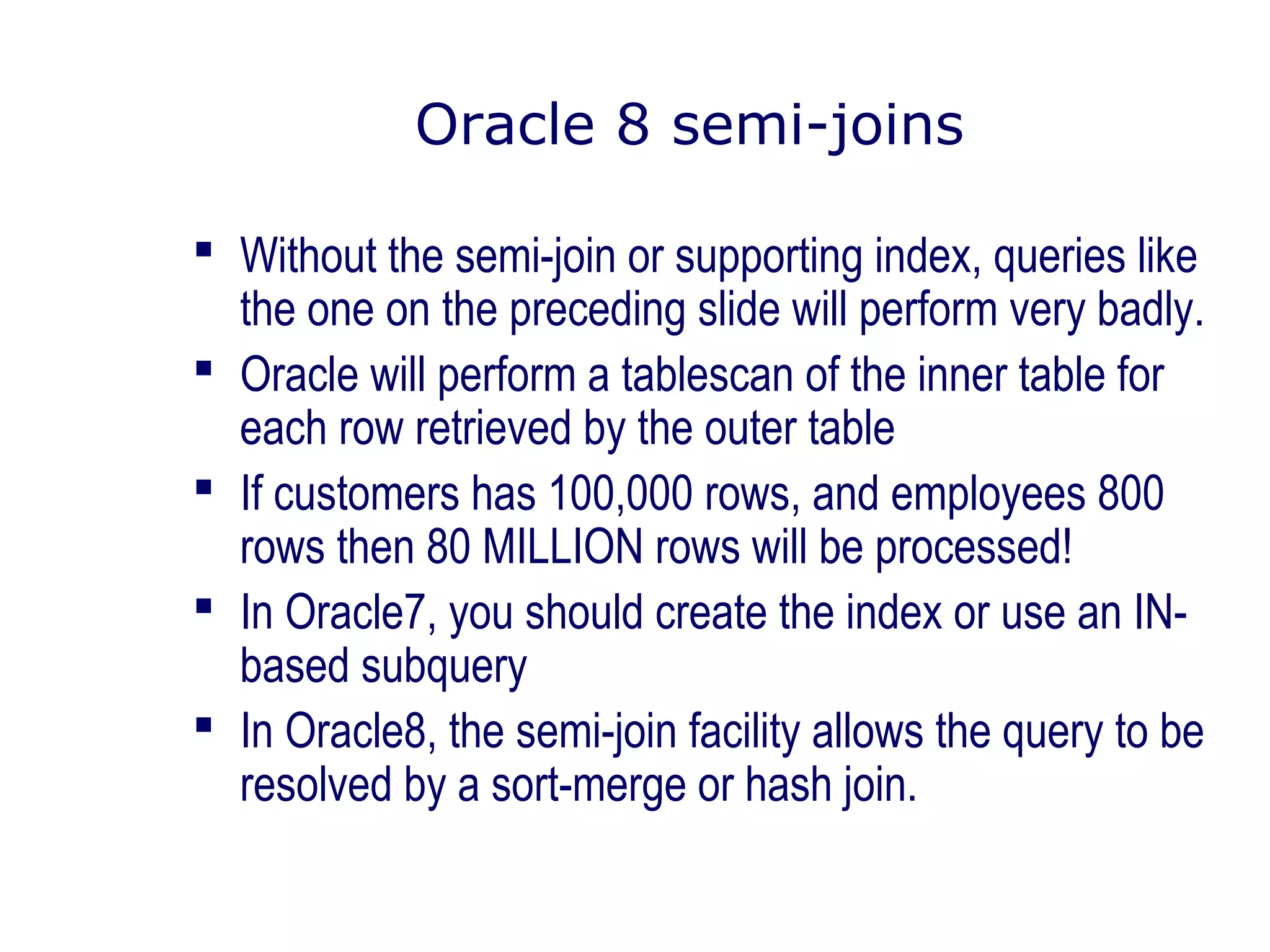 Oracle 8 semi-joins
 Without the semi-join or supporting index, queries like
the one on the preceding slide will perform very badly.
 Oracle will perform a tablescan of the inner table for
each row retrieved by the outer table
 If customers has 100,000 rows, and employees 800
rows then 80 MILLION rows will be processed!
 In Oracle7, you should create the index or use an IN-
based subquery
 In Oracle8, the semi-join facility allows the query to be
resolved by a sort-merge or hash join.
 
