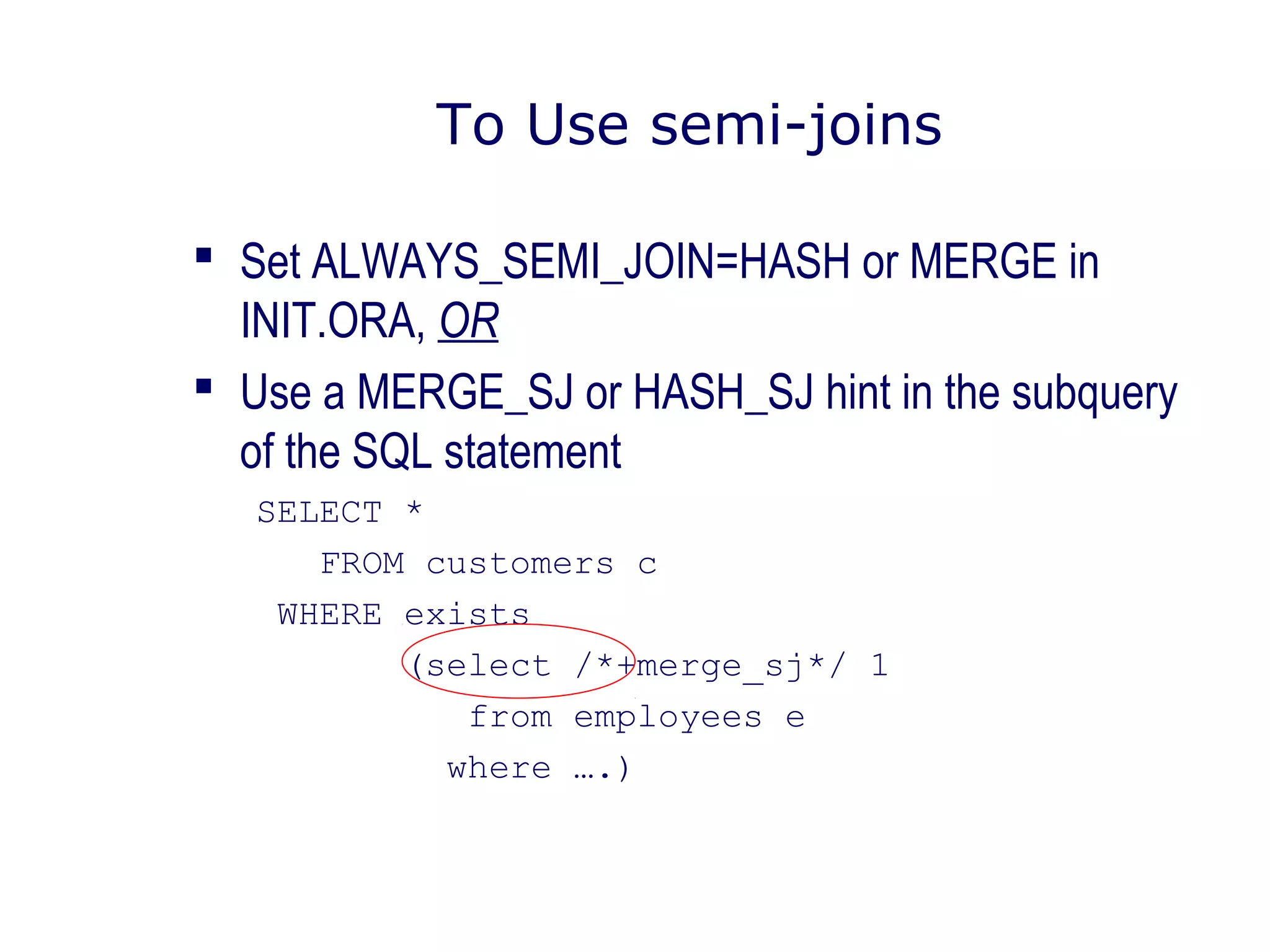To Use semi-joins
 Set ALWAYS_SEMI_JOIN=HASH or MERGE in
INIT.ORA, OR
 Use a MERGE_SJ or HASH_SJ hint in the subquery
of the SQL statement
SELECT *
FROM customers c
WHERE exists
(select /*+merge_sj*/ 1
from employees e
where ….)
 