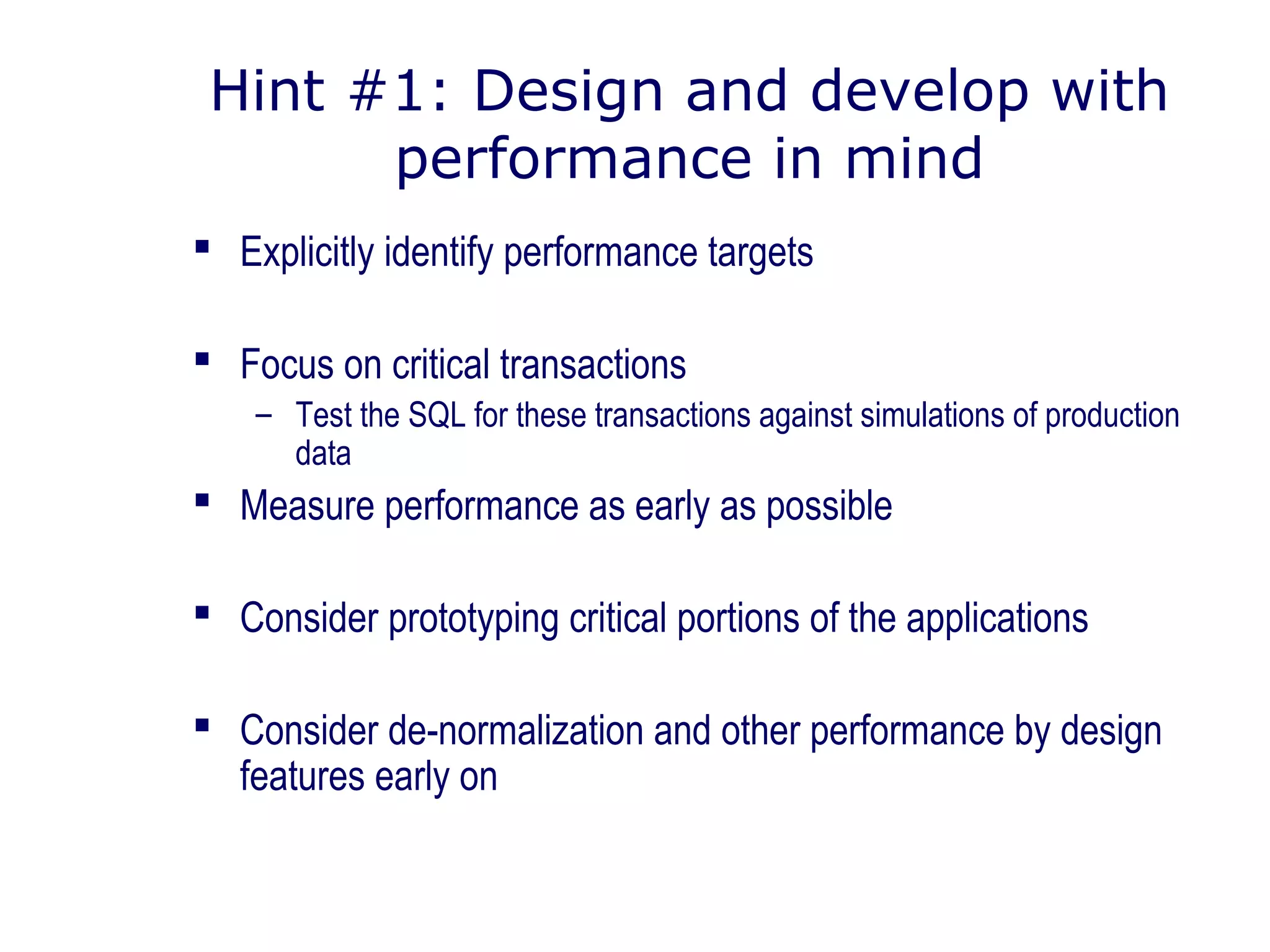 Hint #1: Design and develop with
performance in mind
 Explicitly identify performance targets
 Focus on critical transactions
– Test the SQL for these transactions against simulations of production
data
 Measure performance as early as possible
 Consider prototyping critical portions of the applications
 Consider de-normalization and other performance by design
features early on
 
