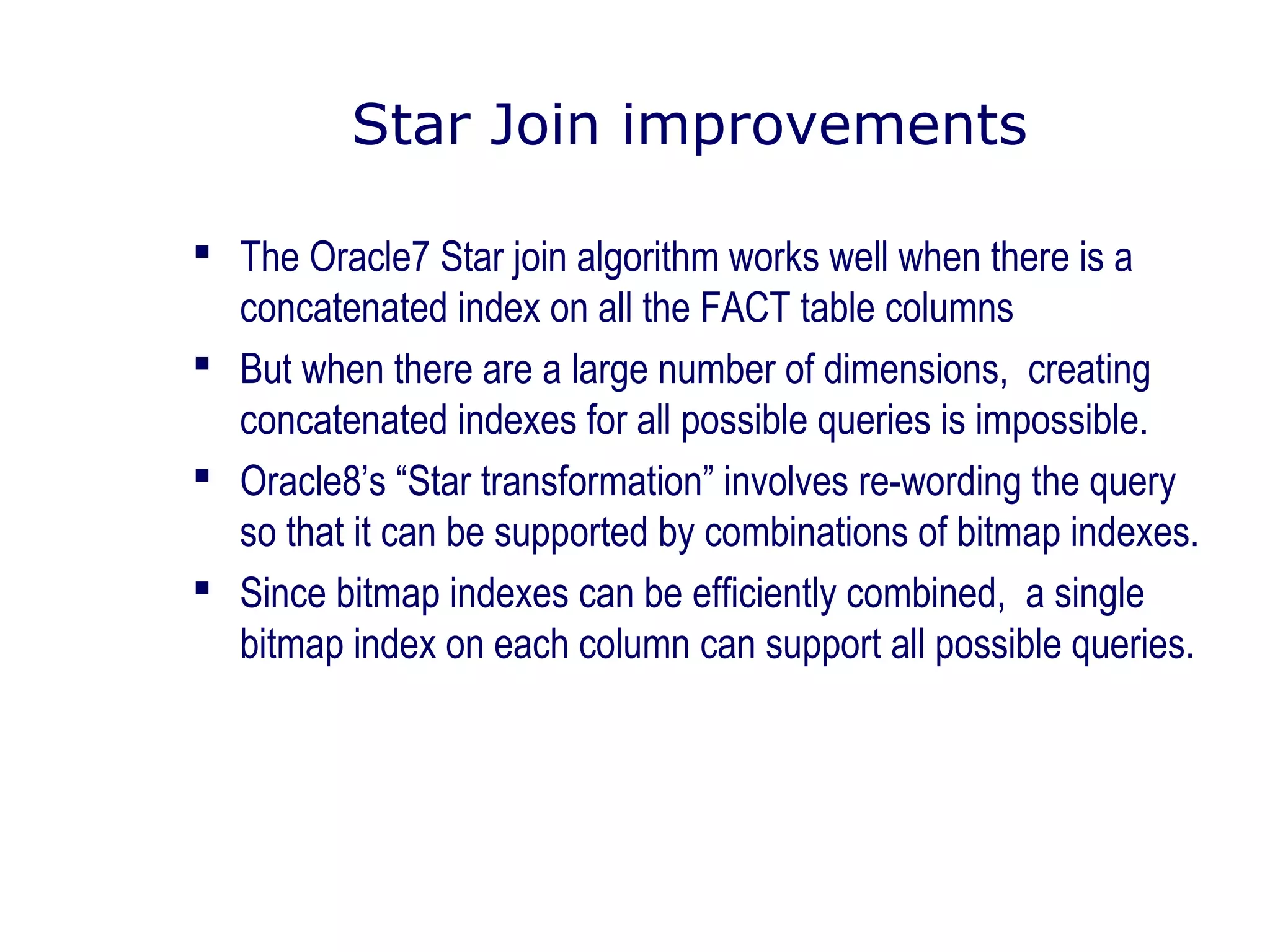 Star Join improvements
 The Oracle7 Star join algorithm works well when there is a
concatenated index on all the FACT table columns
 But when there are a large number of dimensions, creating
concatenated indexes for all possible queries is impossible.
 Oracle8’s “Star transformation” involves re-wording the query
so that it can be supported by combinations of bitmap indexes.
 Since bitmap indexes can be efficiently combined, a single
bitmap index on each column can support all possible queries.
 