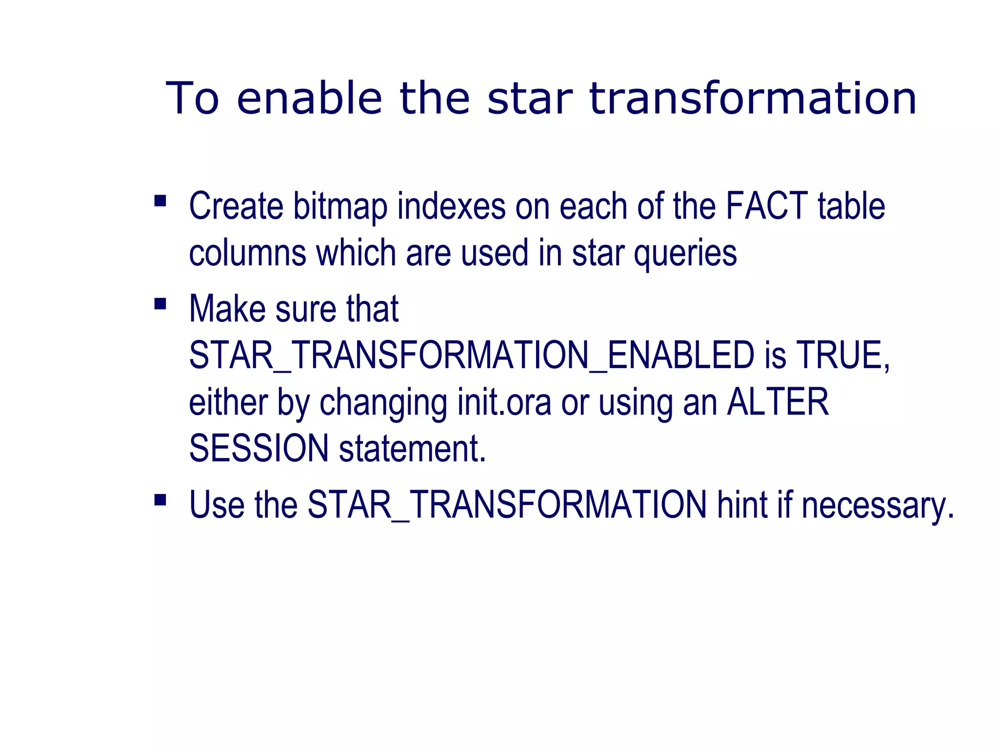 To enable the star transformation
 Create bitmap indexes on each of the FACT table
columns which are used in star queries
 Make sure that
STAR_TRANSFORMATION_ENABLED is TRUE,
either by changing init.ora or using an ALTER
SESSION statement.
 Use the STAR_TRANSFORMATION hint if necessary.
 