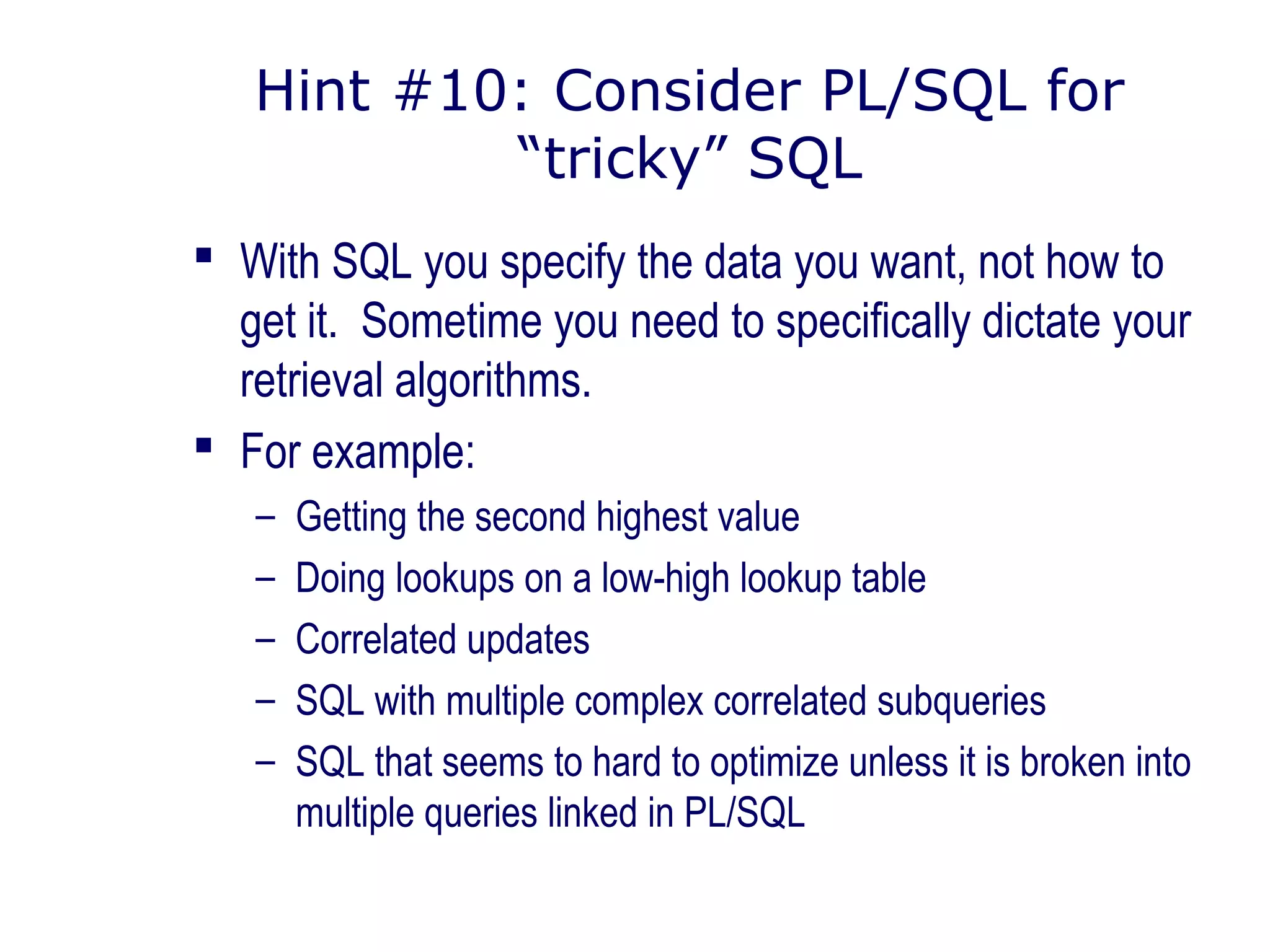 Hint #10: Consider PL/SQL for
“tricky” SQL
 With SQL you specify the data you want, not how to
get it. Sometime you need to specifically dictate your
retrieval algorithms.
 For example:
– Getting the second highest value
– Doing lookups on a low-high lookup table
– Correlated updates
– SQL with multiple complex correlated subqueries
– SQL that seems to hard to optimize unless it is broken into
multiple queries linked in PL/SQL
 