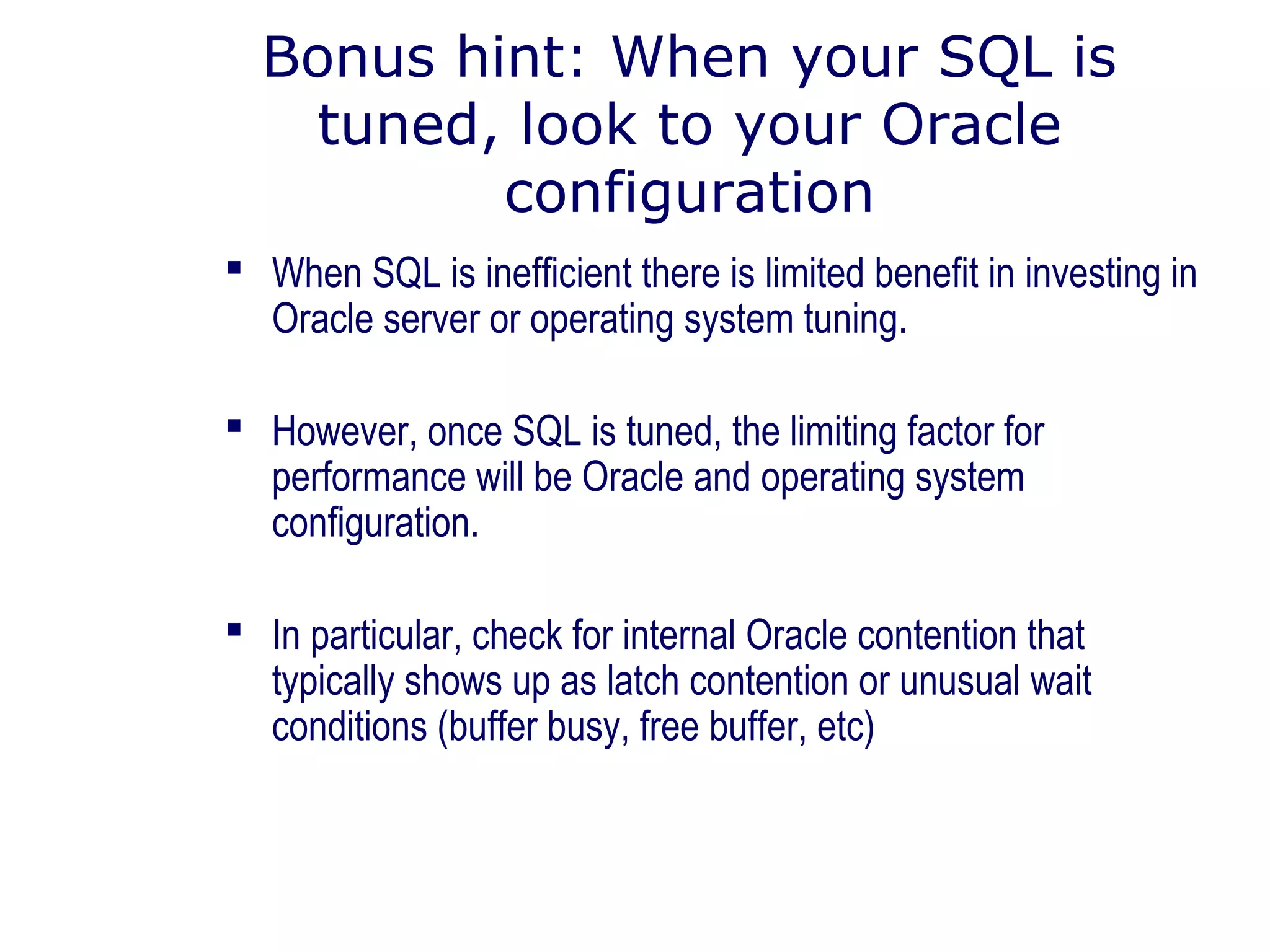 Bonus hint: When your SQL is
tuned, look to your Oracle
configuration
 When SQL is inefficient there is limited benefit in investing in
Oracle server or operating system tuning.
 However, once SQL is tuned, the limiting factor for
performance will be Oracle and operating system
configuration.
 In particular, check for internal Oracle contention that
typically shows up as latch contention or unusual wait
conditions (buffer busy, free buffer, etc)
 