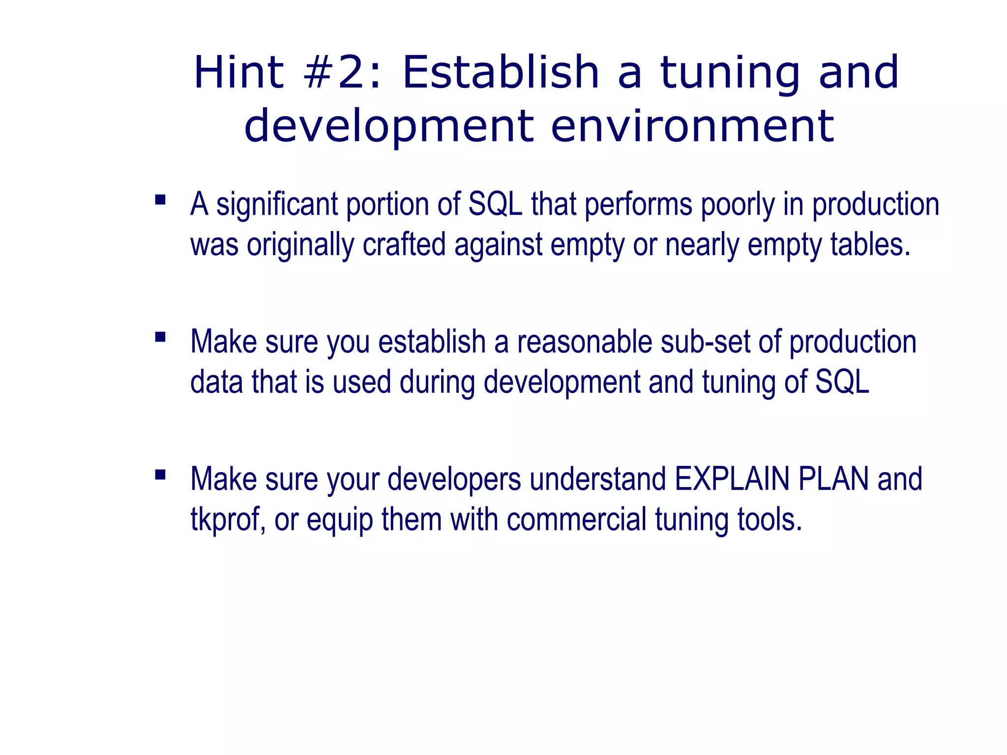 Hint #2: Establish a tuning and
development environment
 A significant portion of SQL that performs poorly in production
was originally crafted against empty or nearly empty tables.
 Make sure you establish a reasonable sub-set of production
data that is used during development and tuning of SQL
 Make sure your developers understand EXPLAIN PLAN and
tkprof, or equip them with commercial tuning tools.
 