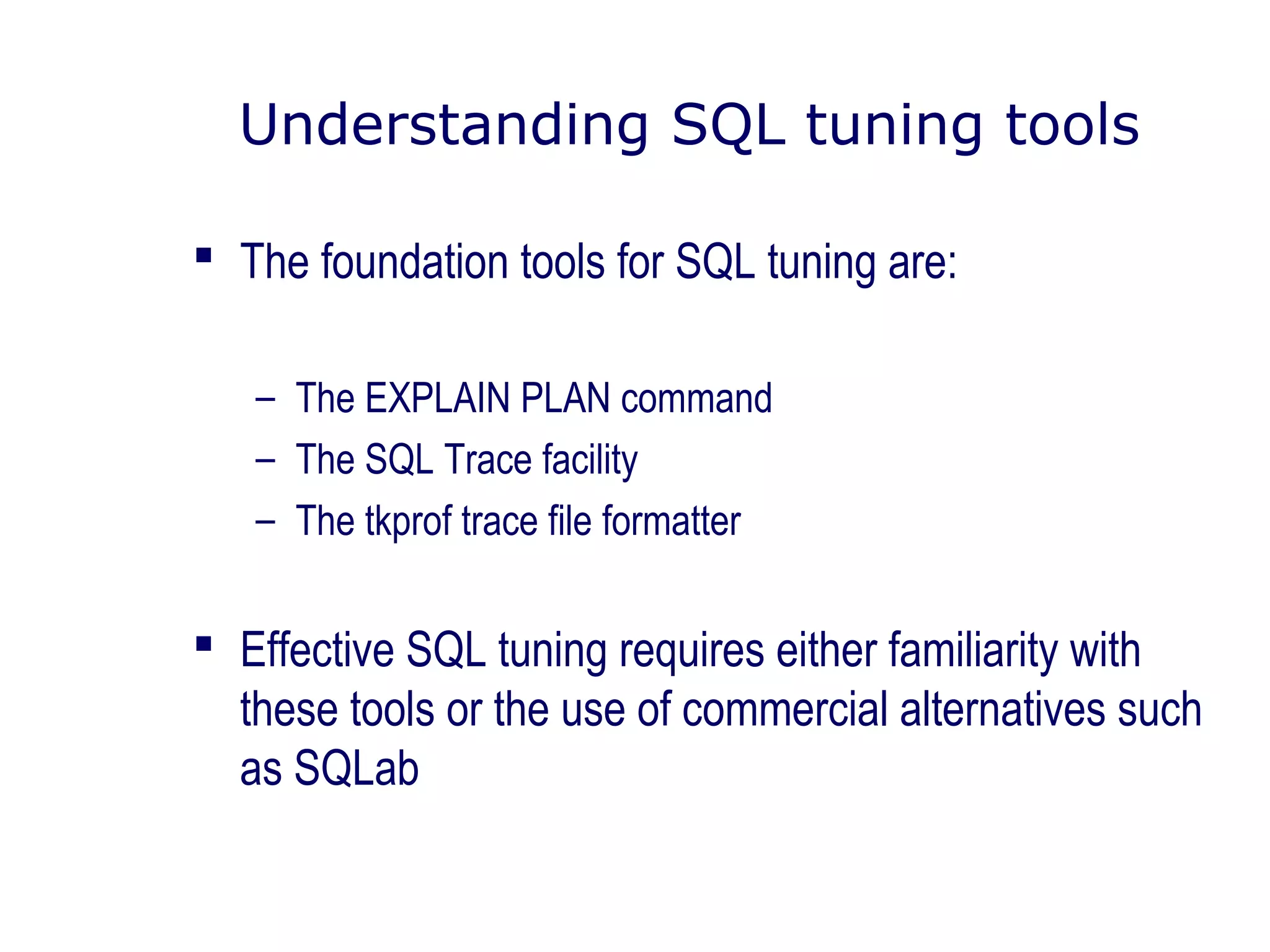 Understanding SQL tuning tools
 The foundation tools for SQL tuning are:
– The EXPLAIN PLAN command
– The SQL Trace facility
– The tkprof trace file formatter
 Effective SQL tuning requires either familiarity with
these tools or the use of commercial alternatives such
as SQLab
 