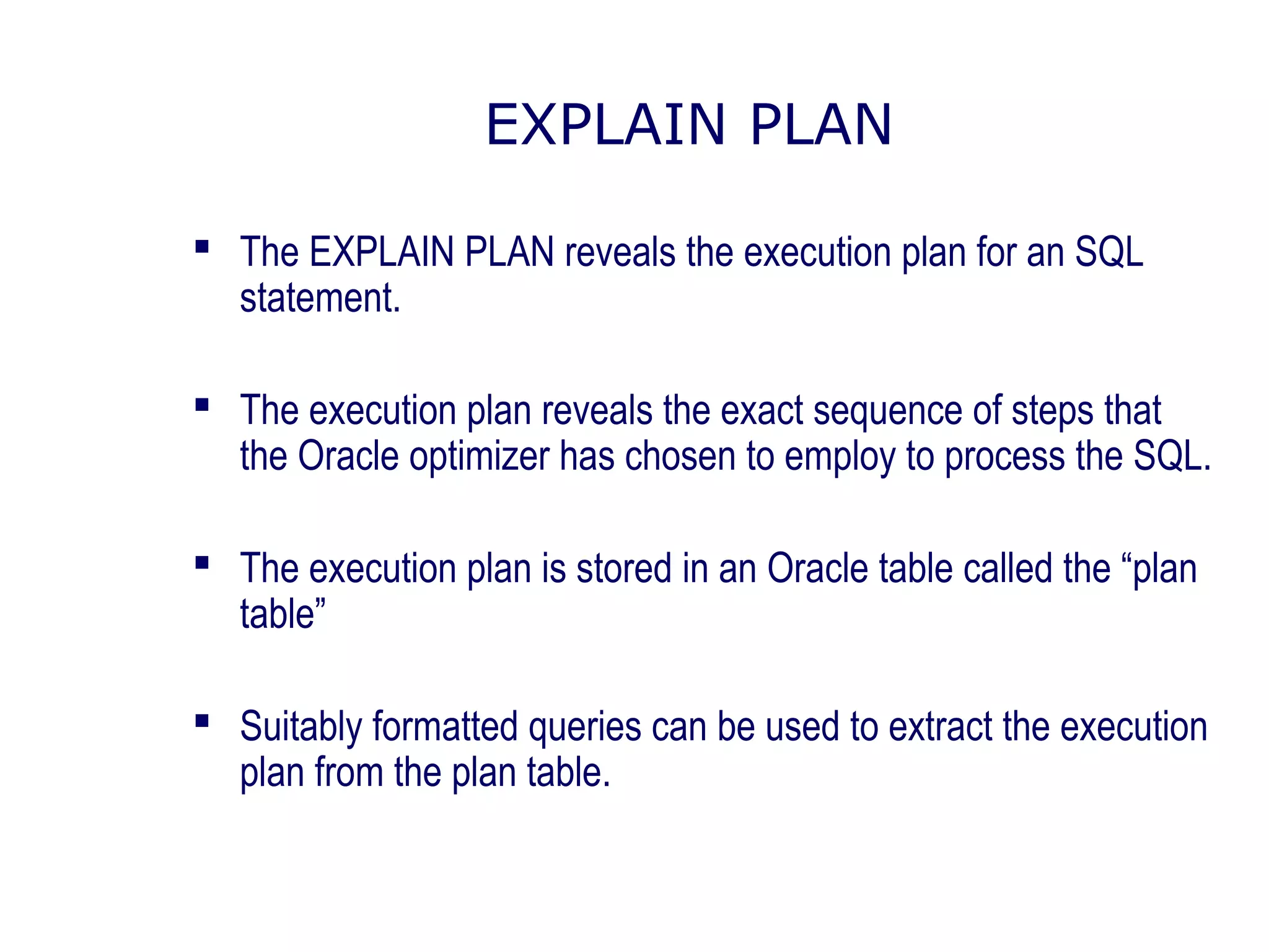 EXPLAIN PLAN
 The EXPLAIN PLAN reveals the execution plan for an SQL
statement.
 The execution plan reveals the exact sequence of steps that
the Oracle optimizer has chosen to employ to process the SQL.
 The execution plan is stored in an Oracle table called the “plan
table”
 Suitably formatted queries can be used to extract the execution
plan from the plan table.
 