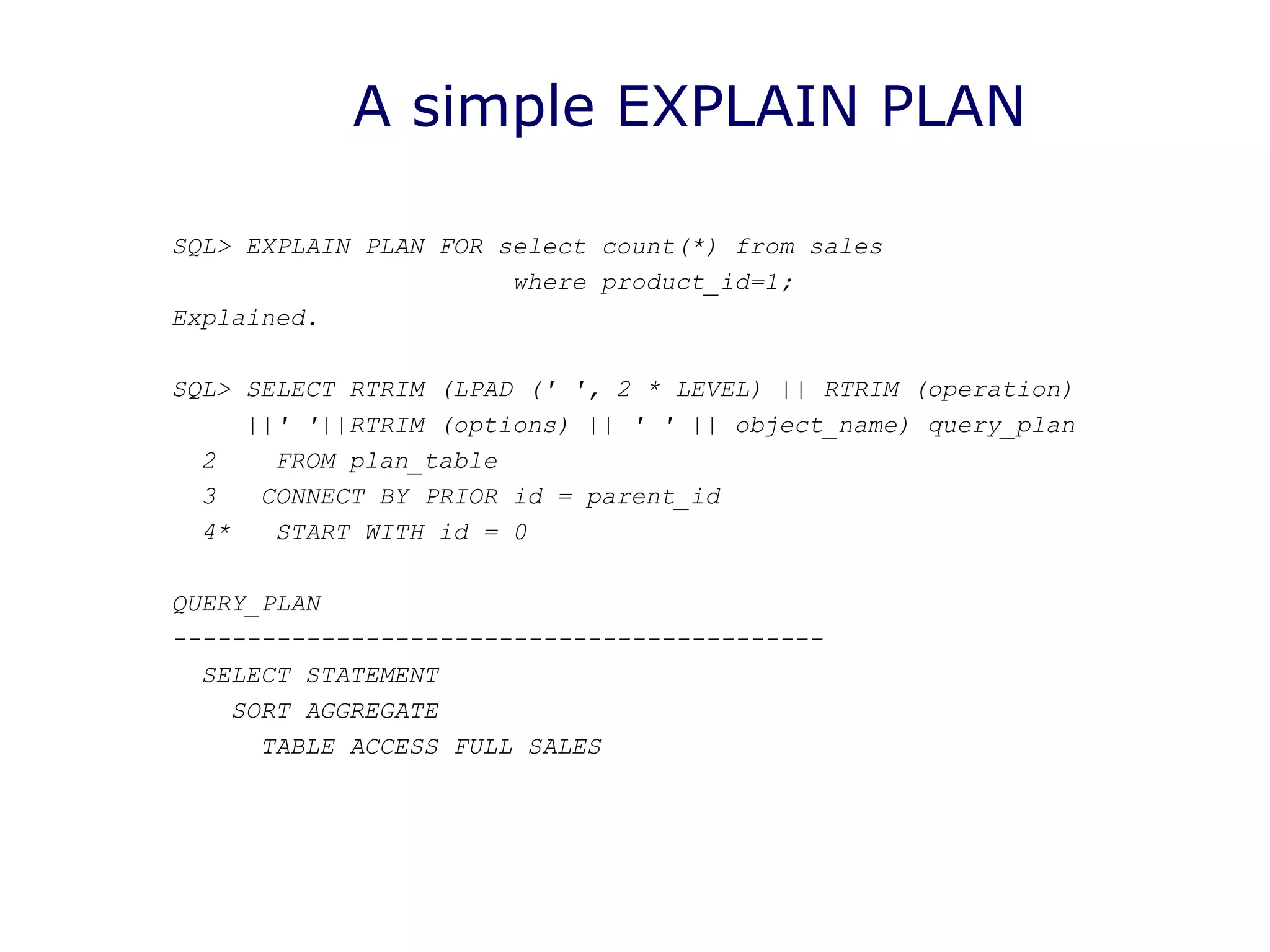 A simple EXPLAIN PLAN
SQL> EXPLAIN PLAN FOR select count(*) from sales
where product_id=1;
Explained.
SQL> SELECT RTRIM (LPAD (' ', 2 * LEVEL) || RTRIM (operation)
||' '||RTRIM (options) || ' ' || object_name) query_plan
2 FROM plan_table
3 CONNECT BY PRIOR id = parent_id
4* START WITH id = 0
QUERY_PLAN
--------------------------------------------
SELECT STATEMENT
SORT AGGREGATE
TABLE ACCESS FULL SALES
 