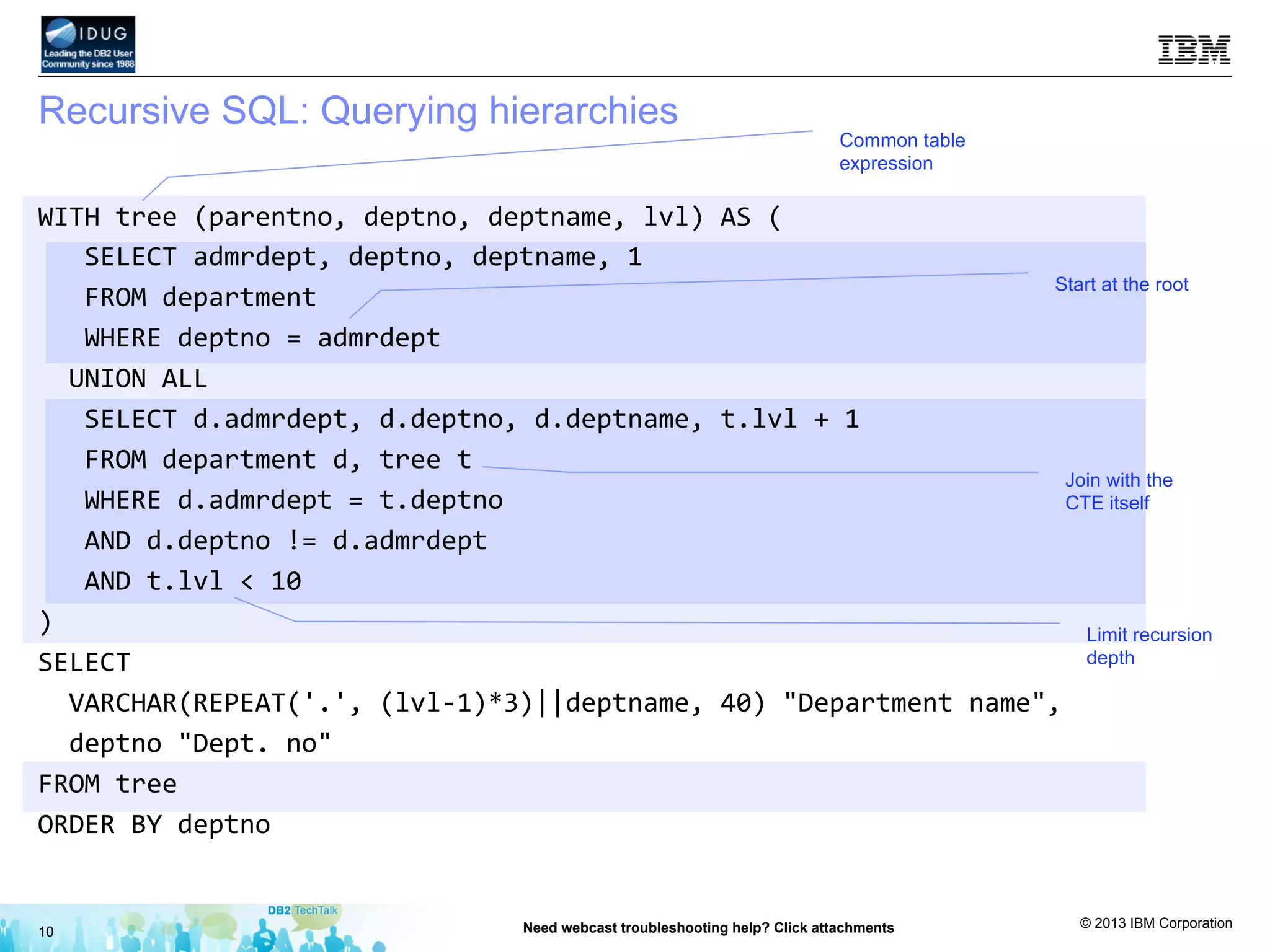 © 2013 IBM Corporation
Recursive SQL: Querying hierarchies
10 Need webcast troubleshooting help? Click attachments
Common table
expression
Start at the root
Join with the
CTE itself
Limit recursion
depth
WITH	
  tree	
  (parentno,	
  deptno,	
  deptname,	
  lvl)	
  AS	
  (	
  
	
  	
  	
  SELECT	
  admrdept,	
  deptno,	
  deptname,	
  1	
  	
  
	
  	
  	
  FROM	
  department	
  
	
  	
  	
  WHERE	
  deptno	
  =	
  admrdept	
  
	
  	
  UNION	
  ALL	
  
	
  	
  	
  SELECT	
  d.admrdept,	
  d.deptno,	
  d.deptname,	
  t.lvl	
  +	
  1	
  
	
  	
  	
  FROM	
  department	
  d,	
  tree	
  t	
  	
  
	
  	
  	
  WHERE	
  d.admrdept	
  =	
  t.deptno	
  
	
  	
  	
  AND	
  d.deptno	
  !=	
  d.admrdept	
  
	
  	
  	
  AND	
  t.lvl	
  <	
  10	
  
)	
  
SELECT	
  	
  
	
  	
  VARCHAR(REPEAT('.',	
  (lvl-­‐1)*3)||deptname,	
  40)	
  "Department	
  name",	
  	
  
	
  	
  deptno	
  "Dept.	
  no"	
  
FROM	
  tree	
  
ORDER	
  BY	
  deptno	
  
 