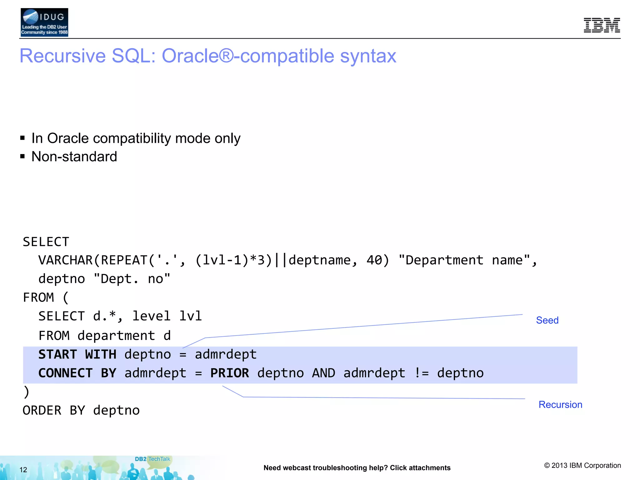 © 2013 IBM Corporation
Recursive SQL: Oracle®-compatible syntax
12 Need webcast troubleshooting help? Click attachments
§  In Oracle compatibility mode only
§  Non-standard
Seed
Recursion
SELECT	
  	
  
	
  	
  VARCHAR(REPEAT('.',	
  (lvl-­‐1)*3)||deptname,	
  40)	
  "Department	
  name",	
  	
  
	
  	
  deptno	
  "Dept.	
  no"	
  
FROM	
  (	
  
	
  	
  SELECT	
  d.*,	
  level	
  lvl	
  	
  
	
  	
  FROM	
  department	
  d	
  
	
  	
  START	
  WITH	
  deptno	
  =	
  admrdept	
  
	
  	
  CONNECT	
  BY	
  admrdept	
  =	
  PRIOR	
  deptno	
  AND	
  admrdept	
  !=	
  deptno	
  
)	
  
ORDER	
  BY	
  deptno	
  
 