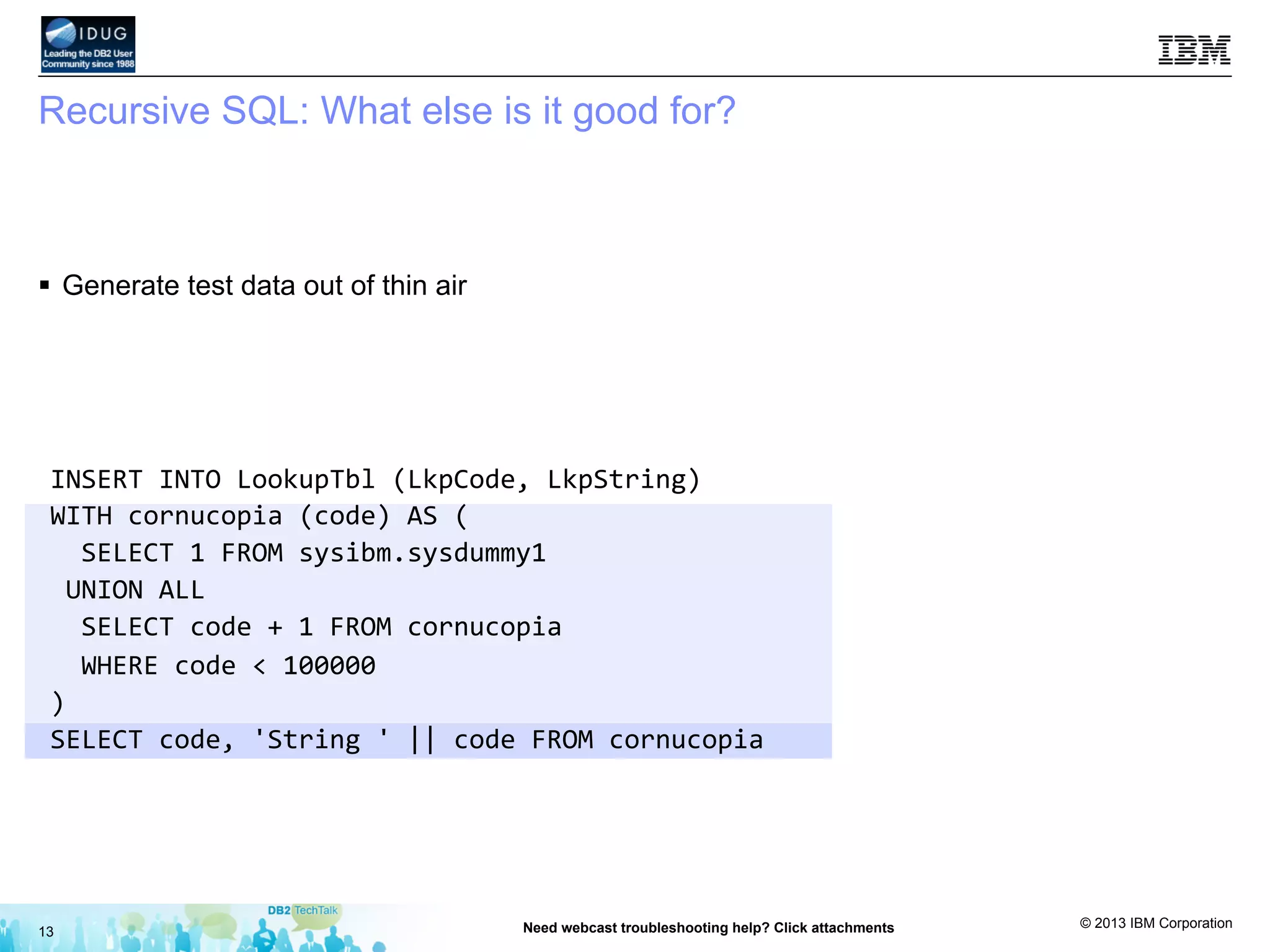 © 2013 IBM Corporation
Recursive SQL: What else is it good for?
§  Generate test data out of thin air
13 Need webcast troubleshooting help? Click attachments
INSERT	
  INTO	
  LookupTbl	
  (LkpCode,	
  LkpString)	
  
WITH	
  cornucopia	
  (code)	
  AS	
  (	
  
	
  	
  SELECT	
  1	
  FROM	
  sysibm.sysdummy1	
  
	
  UNION	
  ALL	
  
	
  	
  SELECT	
  code	
  +	
  1	
  FROM	
  cornucopia	
  
	
  	
  WHERE	
  code	
  <	
  100000	
  
)	
  
SELECT	
  code,	
  'String	
  '	
  ||	
  code	
  FROM	
  cornucopia	
  
 