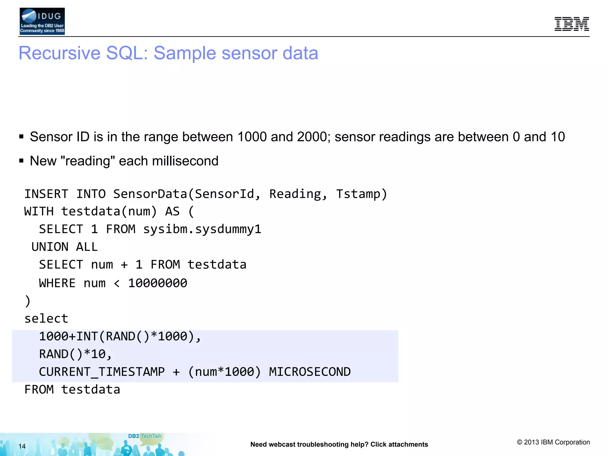© 2013 IBM Corporation
Recursive SQL: Sample sensor data
§  Sensor ID is in the range between 1000 and 2000; sensor readings are between 0 and 10
§  New "reading" each millisecond
14 Need webcast troubleshooting help? Click attachments
INSERT	
  INTO	
  SensorData(SensorId,	
  Reading,	
  Tstamp)	
  
WITH	
  testdata(num)	
  AS	
  (	
  
	
  	
  SELECT	
  1	
  FROM	
  sysibm.sysdummy1	
  
	
  UNION	
  ALL	
  
	
  	
  SELECT	
  num	
  +	
  1	
  FROM	
  testdata	
  
	
  	
  WHERE	
  num	
  <	
  10000000	
  
)	
  
select	
  	
  
	
  	
  1000+INT(RAND()*1000),	
  	
  
	
  	
  RAND()*10,	
  
	
  	
  CURRENT_TIMESTAMP	
  +	
  (num*1000)	
  MICROSECOND	
  
FROM	
  testdata	
  
 
