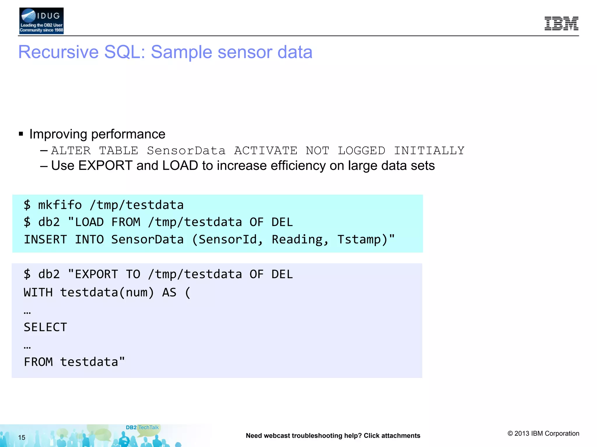 © 2013 IBM Corporation
Recursive SQL: Sample sensor data
§  Improving performance
– ALTER TABLE SensorData ACTIVATE NOT LOGGED INITIALLY
– Use EXPORT and LOAD to increase efficiency on large data sets
15 Need webcast troubleshooting help? Click attachments
$	
  mkfifo	
  /tmp/testdata	
  
$	
  db2	
  "LOAD	
  FROM	
  /tmp/testdata	
  OF	
  DEL	
  	
  
INSERT	
  INTO	
  SensorData	
  (SensorId,	
  Reading,	
  Tstamp)"	
  
	
  
$	
  db2	
  "EXPORT	
  TO	
  /tmp/testdata	
  OF	
  DEL	
  	
  
WITH	
  testdata(num)	
  AS	
  (	
  
…	
  
SELECT	
  	
  
…	
  
FROM	
  testdata"	
  
 