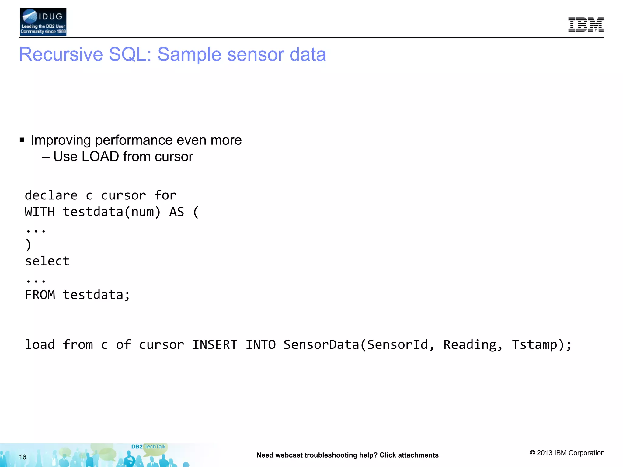 © 2013 IBM Corporation
Recursive SQL: Sample sensor data
§  Improving performance even more
– Use LOAD from cursor
16 Need webcast troubleshooting help? Click attachments
declare	
  c	
  cursor	
  for	
  
WITH	
  testdata(num)	
  AS	
  (	
  
...	
  
)	
  
select	
  	
  
...	
  
FROM	
  testdata;	
  
	
  
load	
  from	
  c	
  of	
  cursor	
  INSERT	
  INTO	
  SensorData(SensorId,	
  Reading,	
  Tstamp);	
  
 