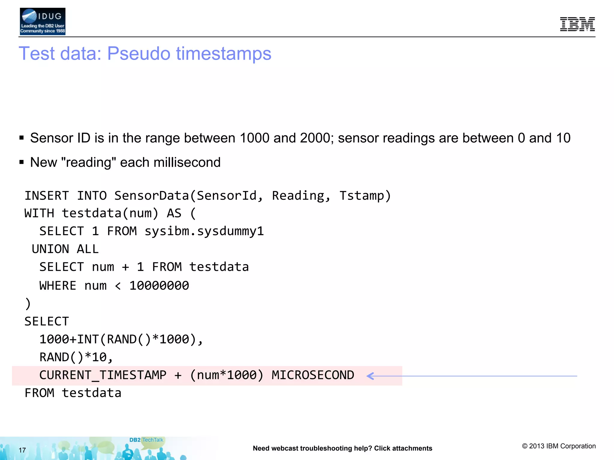 © 2013 IBM Corporation
Test data: Pseudo timestamps
§  Sensor ID is in the range between 1000 and 2000; sensor readings are between 0 and 10
§  New "reading" each millisecond
17 Need webcast troubleshooting help? Click attachments
INSERT	
  INTO	
  SensorData(SensorId,	
  Reading,	
  Tstamp)	
  
WITH	
  testdata(num)	
  AS	
  (	
  
	
  	
  SELECT	
  1	
  FROM	
  sysibm.sysdummy1	
  
	
  UNION	
  ALL	
  
	
  	
  SELECT	
  num	
  +	
  1	
  FROM	
  testdata	
  
	
  	
  WHERE	
  num	
  <	
  10000000	
  
)	
  
SELECT	
  	
  
	
  	
  1000+INT(RAND()*1000),	
  	
  
	
  	
  RAND()*10,	
  
	
  	
  CURRENT_TIMESTAMP	
  +	
  (num*1000)	
  MICROSECOND	
  
FROM	
  testdata	
  
 