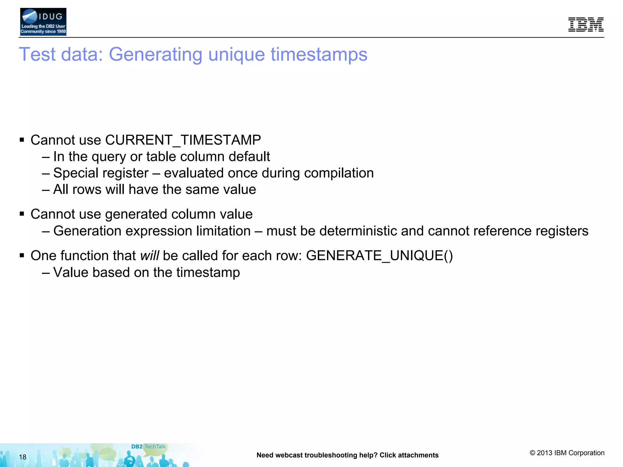 © 2013 IBM Corporation
Test data: Generating unique timestamps
§  Cannot use CURRENT_TIMESTAMP
– In the query or table column default
– Special register – evaluated once during compilation
– All rows will have the same value
§  Cannot use generated column value
– Generation expression limitation – must be deterministic and cannot reference registers
§  One function that will be called for each row: GENERATE_UNIQUE()
– Value based on the timestamp
18 Need webcast troubleshooting help? Click attachments
 