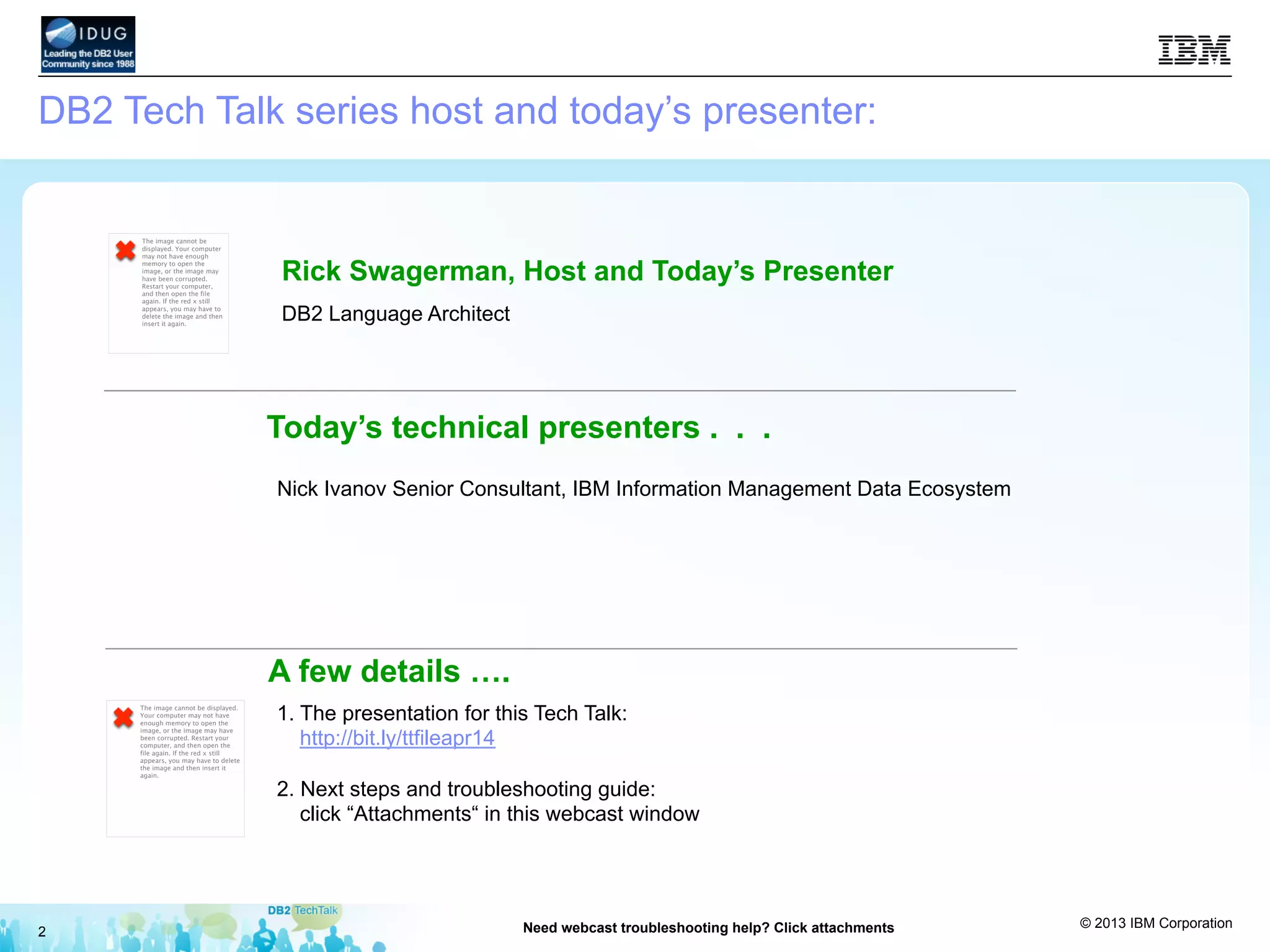 © 2013 IBM Corporation
2 Need webcast troubleshooting help? Click attachments
1. The presentation for this Tech Talk:
http://bit.ly/ttfileapr14
2. Next steps and troubleshooting guide:
click “Attachments“ in this webcast window
The image cannot be displayed.
Your computer may not have
enough memory to open the
image, or the image may have
been corrupted. Restart your
computer, and then open the
file again. If the red x still
appears, you may have to delete
the image and then insert it
again.
A few details ….
Nick Ivanov Senior Consultant, IBM Information Management Data Ecosystem
Today’s technical presenters . . .
DB2 Tech Talk series host and today’s presenter:
Rick Swagerman, Host and Today’s Presenter
DB2 Language Architect
The image cannot be
displayed. Your computer
may not have enough
memory to open the
image, or the image may
have been corrupted.
Restart your computer,
and then open the file
again. If the red x still
appears, you may have to
delete the image and then
insert it again.
 