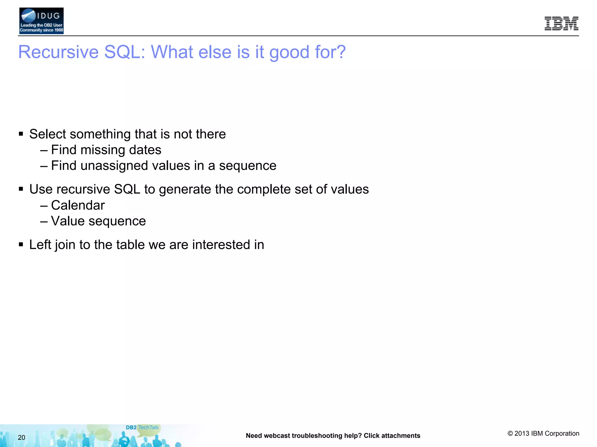 © 2013 IBM Corporation
Recursive SQL: What else is it good for?
§  Select something that is not there
– Find missing dates
– Find unassigned values in a sequence
§  Use recursive SQL to generate the complete set of values
– Calendar
– Value sequence
§  Left join to the table we are interested in
20 Need webcast troubleshooting help? Click attachments
 