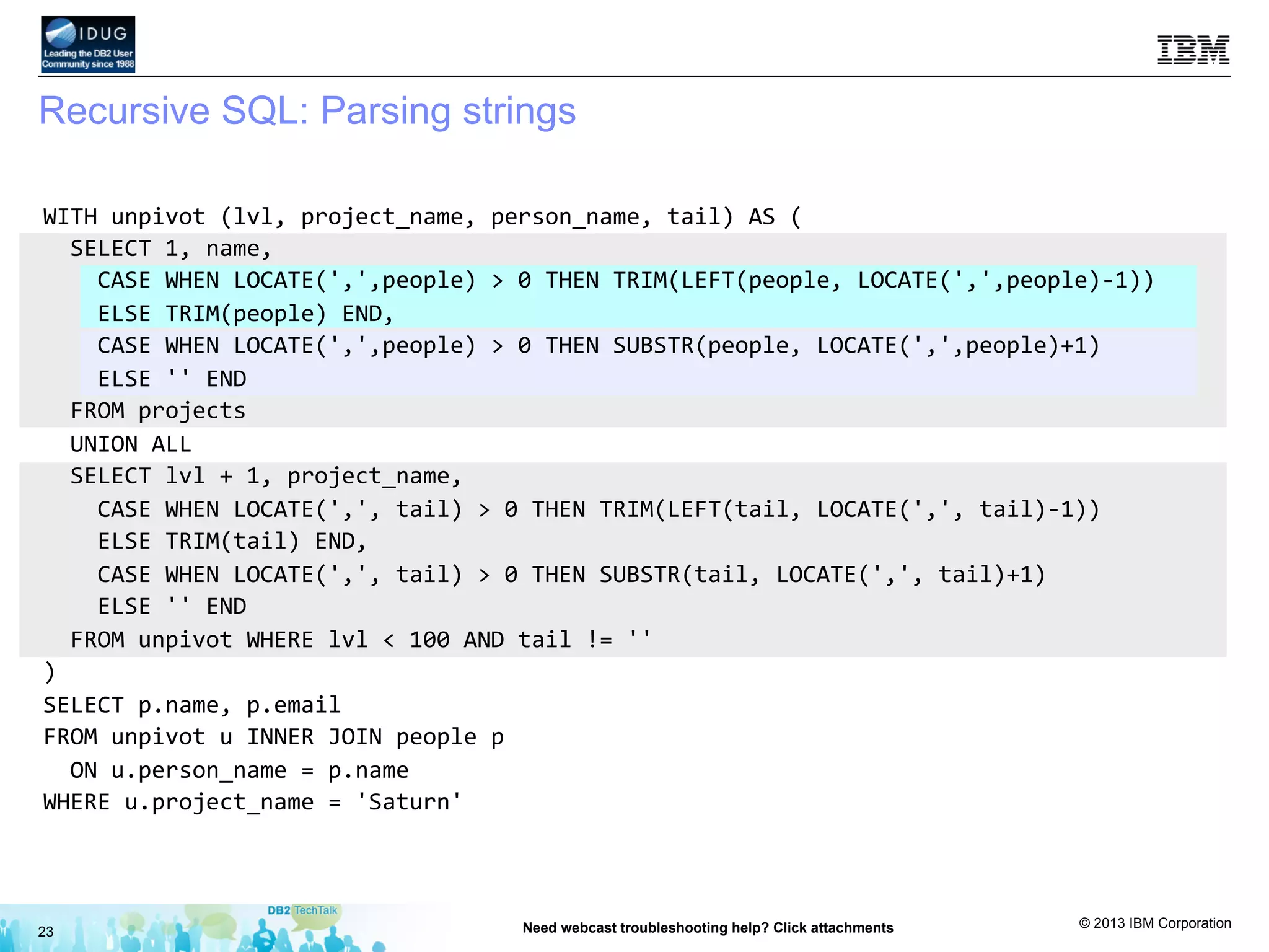 © 2013 IBM Corporation
Recursive SQL: Parsing strings
23 Need webcast troubleshooting help? Click attachments
WITH	
  unpivot	
  (lvl,	
  project_name,	
  person_name,	
  tail)	
  AS	
  (	
  
	
  	
  SELECT	
  1,	
  name,	
  	
  
	
  	
  	
  	
  CASE	
  WHEN	
  LOCATE(',',people)	
  >	
  0	
  THEN	
  TRIM(LEFT(people,	
  LOCATE(',',people)-­‐1))	
  
	
  	
  	
  	
  ELSE	
  TRIM(people)	
  END,	
  
	
  	
  	
  	
  CASE	
  WHEN	
  LOCATE(',',people)	
  >	
  0	
  THEN	
  SUBSTR(people,	
  LOCATE(',',people)+1)	
  
	
  	
  	
  	
  ELSE	
  ''	
  END	
  
	
  	
  FROM	
  projects	
  
	
  	
  UNION	
  ALL	
  
	
  	
  SELECT	
  lvl	
  +	
  1,	
  project_name,	
  	
  
	
  	
  	
  	
  CASE	
  WHEN	
  LOCATE(',',	
  tail)	
  >	
  0	
  THEN	
  TRIM(LEFT(tail,	
  LOCATE(',',	
  tail)-­‐1))	
  
	
  	
  	
  	
  ELSE	
  TRIM(tail)	
  END,	
  
	
  	
  	
  	
  CASE	
  WHEN	
  LOCATE(',',	
  tail)	
  >	
  0	
  THEN	
  SUBSTR(tail,	
  LOCATE(',',	
  tail)+1)	
  
	
  	
  	
  	
  ELSE	
  ''	
  END	
  
	
  	
  FROM	
  unpivot	
  WHERE	
  lvl	
  <	
  100	
  AND	
  tail	
  !=	
  ''	
  
)	
  
SELECT	
  p.name,	
  p.email	
  	
  
FROM	
  unpivot	
  u	
  INNER	
  JOIN	
  people	
  p	
  	
  
	
  	
  ON	
  u.person_name	
  =	
  p.name	
  
WHERE	
  u.project_name	
  =	
  'Saturn'	
  
 