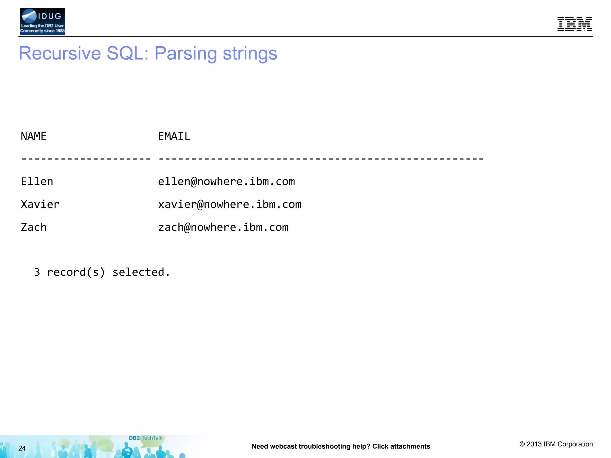 © 2013 IBM Corporation
Recursive SQL: Parsing strings
24 Need webcast troubleshooting help? Click attachments
NAME	
  	
  	
  	
  	
  	
  	
  	
  	
  	
  	
  	
  	
  	
  	
  	
  	
  EMAIL	
  
-­‐-­‐-­‐-­‐-­‐-­‐-­‐-­‐-­‐-­‐-­‐-­‐-­‐-­‐-­‐-­‐-­‐-­‐-­‐-­‐	
  -­‐-­‐-­‐-­‐-­‐-­‐-­‐-­‐-­‐-­‐-­‐-­‐-­‐-­‐-­‐-­‐-­‐-­‐-­‐-­‐-­‐-­‐-­‐-­‐-­‐-­‐-­‐-­‐-­‐-­‐-­‐-­‐-­‐-­‐-­‐-­‐-­‐-­‐-­‐-­‐-­‐-­‐-­‐-­‐-­‐-­‐-­‐-­‐-­‐-­‐	
  
Ellen	
  	
  	
  	
  	
  	
  	
  	
  	
  	
  	
  	
  	
  	
  	
  	
  ellen@nowhere.ibm.com	
  	
  	
  	
  	
  	
  	
  	
  	
  	
  	
  	
  	
  	
  	
  	
  	
  	
  	
  	
  	
  	
  	
  	
  	
  	
  	
  	
  	
  	
  
Xavier	
  	
  	
  	
  	
  	
  	
  	
  	
  	
  	
  	
  	
  	
  	
  xavier@nowhere.ibm.com	
  	
  	
  	
  	
  	
  	
  	
  	
  	
  	
  	
  	
  	
  	
  	
  	
  	
  	
  	
  	
  	
  	
  	
  	
  	
  	
  	
  	
  
Zach	
  	
  	
  	
  	
  	
  	
  	
  	
  	
  	
  	
  	
  	
  	
  	
  	
  zach@nowhere.ibm.com	
  	
  	
  	
  	
  	
  	
  	
  	
  	
  	
  	
  	
  	
  	
  	
  	
  	
  	
  	
  	
  	
  	
  	
  	
  	
  	
  	
  	
  	
  	
  
	
  
	
  	
  3	
  record(s)	
  selected.	
  
 