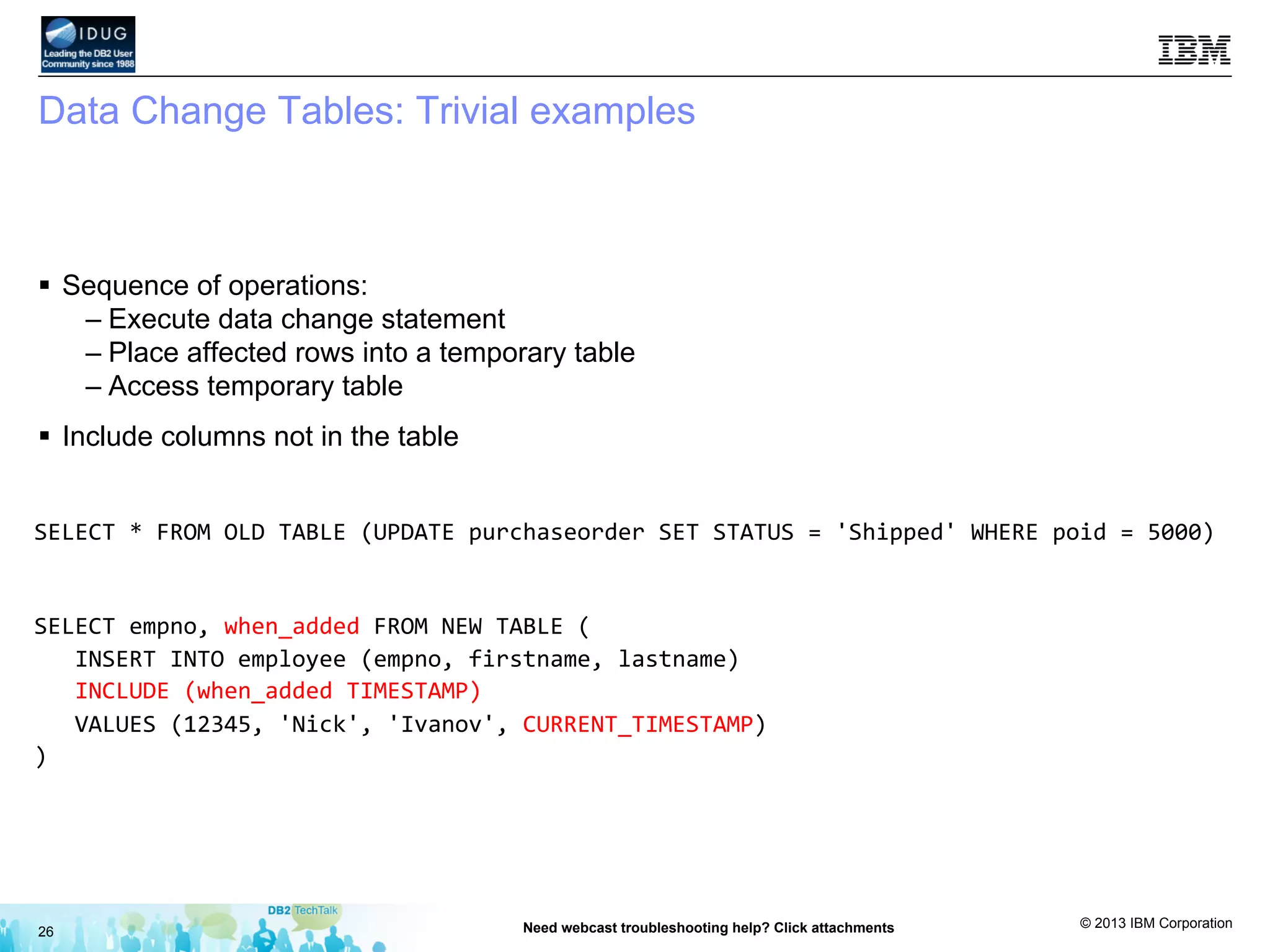 © 2013 IBM Corporation
Data Change Tables: Trivial examples
§  Sequence of operations:
– Execute data change statement
– Place affected rows into a temporary table
– Access temporary table
§  Include columns not in the table
26 Need webcast troubleshooting help? Click attachments
SELECT	
  *	
  FROM	
  OLD	
  TABLE	
  (UPDATE	
  purchaseorder	
  SET	
  STATUS	
  =	
  'Shipped'	
  WHERE	
  poid	
  =	
  5000)	
  
	
  
SELECT	
  empno,	
  when_added	
  FROM	
  NEW	
  TABLE	
  (	
  
	
  	
  	
  INSERT	
  INTO	
  employee	
  (empno,	
  firstname,	
  lastname)	
  
	
  	
  	
  INCLUDE	
  (when_added	
  TIMESTAMP)	
  
	
  	
  	
  VALUES	
  (12345,	
  'Nick',	
  'Ivanov',	
  CURRENT_TIMESTAMP)	
  
)	
  
	
  
 