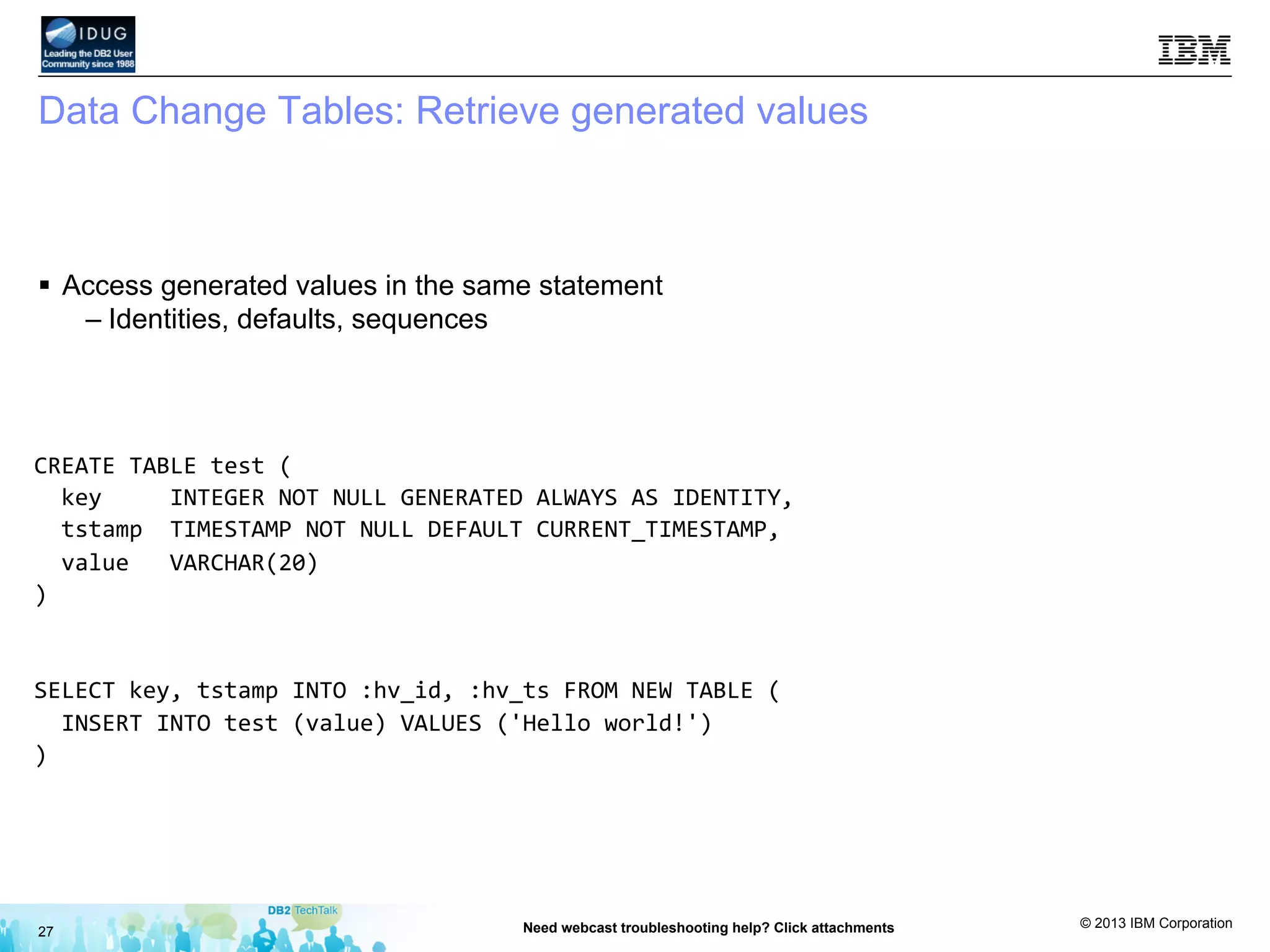 © 2013 IBM Corporation
Data Change Tables: Retrieve generated values
§  Access generated values in the same statement
– Identities, defaults, sequences
27 Need webcast troubleshooting help? Click attachments
CREATE	
  TABLE	
  test	
  (	
  
	
  	
  key	
  	
  	
  	
  	
  INTEGER	
  NOT	
  NULL	
  GENERATED	
  ALWAYS	
  AS	
  IDENTITY,	
  
	
  	
  tstamp	
  	
  TIMESTAMP	
  NOT	
  NULL	
  DEFAULT	
  CURRENT_TIMESTAMP,	
  
	
  	
  value	
  	
  	
  VARCHAR(20)	
  
)	
  
	
  
SELECT	
  key,	
  tstamp	
  INTO	
  :hv_id,	
  :hv_ts	
  FROM	
  NEW	
  TABLE	
  (	
  
	
  	
  INSERT	
  INTO	
  test	
  (value)	
  VALUES	
  ('Hello	
  world!')	
  
)	
  
	
  
 
