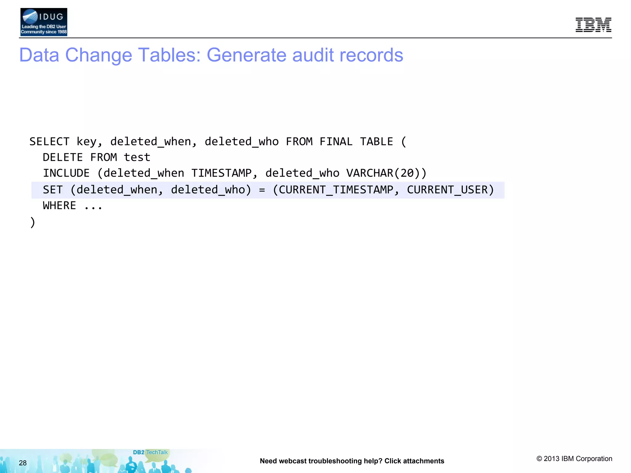 © 2013 IBM Corporation
Data Change Tables: Generate audit records
28 Need webcast troubleshooting help? Click attachments
SELECT	
  key,	
  deleted_when,	
  deleted_who	
  FROM	
  FINAL	
  TABLE	
  (	
  
	
  	
  DELETE	
  FROM	
  test	
  	
  
	
  	
  INCLUDE	
  (deleted_when	
  TIMESTAMP,	
  deleted_who	
  VARCHAR(20))	
  
	
  	
  SET	
  (deleted_when,	
  deleted_who)	
  =	
  (CURRENT_TIMESTAMP,	
  CURRENT_USER)	
  
	
  	
  WHERE	
  ...	
  
)	
  
	
  
	
  
	
  
	
  
	
  
	
  
 