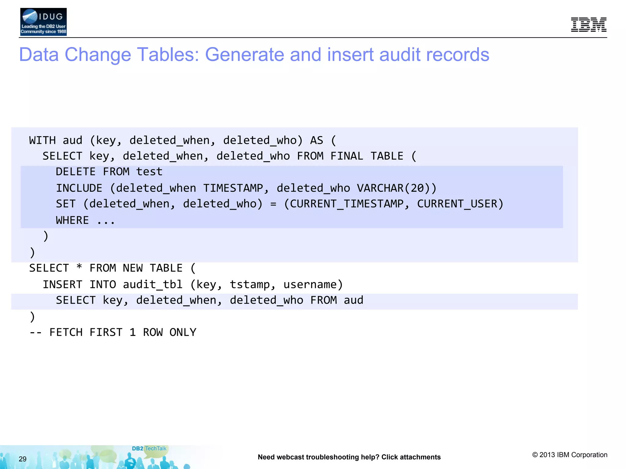 © 2013 IBM Corporation
Data Change Tables: Generate and insert audit records
29 Need webcast troubleshooting help? Click attachments
WITH	
  aud	
  (key,	
  deleted_when,	
  deleted_who)	
  AS	
  (	
  
	
  	
  SELECT	
  key,	
  deleted_when,	
  deleted_who	
  FROM	
  FINAL	
  TABLE	
  (	
  
	
  	
  	
  	
  DELETE	
  FROM	
  test	
  	
  
	
  	
  	
  	
  INCLUDE	
  (deleted_when	
  TIMESTAMP,	
  deleted_who	
  VARCHAR(20))	
  
	
  	
  	
  	
  SET	
  (deleted_when,	
  deleted_who)	
  =	
  (CURRENT_TIMESTAMP,	
  CURRENT_USER)	
  
	
  	
  	
  	
  WHERE	
  ...	
  
	
  	
  )	
  
)	
  
SELECT	
  *	
  FROM	
  NEW	
  TABLE	
  (	
  
	
  	
  INSERT	
  INTO	
  audit_tbl	
  (key,	
  tstamp,	
  username)	
  	
  
	
  	
  	
  	
  SELECT	
  key,	
  deleted_when,	
  deleted_who	
  FROM	
  aud	
  
)	
  
-­‐-­‐	
  FETCH	
  FIRST	
  1	
  ROW	
  ONLY	
  
	
  
	
  
	
  
	
  
	
  
 